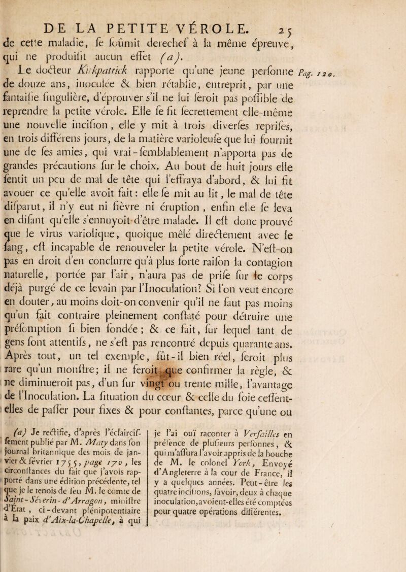 de cel'e maladie, le loûmit derechef à la même épreuve, qui ne produifit aucun effet (aJ. le docteur K'ukpatrick rapporte qu’une jeune perfonne Pag. de douze ans, inoculée & bien rétablie, entreprit, par une fantailie fingulière, d’éprouver s’il ne lui feroit pas poffibie de reprendre la petite vérole. Elle fe fit fecrettement elle-même une nouvelle incifion , elle y mit à trois diverfes reprifes, en trois difTérens jours, de la matière varioleufe que lui fournit une de Tes amies, qui vrai-fèmblabiement n’apporta pas de grandes précautions fur le choix. Au bout de huit jours elle fentit un peu de mal de tête qui l’effraya d’abord, & lui fit avouer ce quelle avoit frit : elle fe mit au lit, le mal de tête difparut, il n’y eut ni fièvre ni éruption , enfin elle fe leva en difant quelle s’ennuyoit d’être malade. U eff donc prouvé que le virus variolique, quoique mêlé directement avec le fang, eff incapable de renouveler la petite vérole. N’eff-on pas en droit d’en conciurre qu’à plus forte raifon la contagion e priie fur le corps \ Si l’on veut encore en douter, au moins doit-on convenir qu’il ne faut pas moins qu’un fait contraire pleinement conffaté pour détruire une préemption fi bien fondée ; & ce fait, fur lequel tant de gens font attentifs, ne s’eff pas rencontré depuis quarante ans. Après tout, un tel exemple, fût-il bien réel, feroit plus rare qu’un monffre; il ne feroit que confirmer la règle, & ne diminuerait pas, d’un fur vingt ou trente mille, l’avantage de l’Inoculation. La fituation du cœur & celle du foie ceffent- elles de pafîer pour fixes & pour confiantes, parce qu’une ou naturelle, portée par 1 air, naura pas déjà purgé de ce levain par l’Inoculation (a) Je redifre, d’après I’éclaircif- fement publié par M. Adaty dans Ton journal britannique des mois de jan¬ vier & février 1755, PaSe I7° > bs circonftances du fait que j’avois rap¬ porté dans une édition précédente, tel que je le tenois de leu M, le comte de Saint - Séi erin - d* Arragon, m i n i lire dEtat , ci-devant plénipotentiaire à la paix d’Aix-la-Chapelle, à qui je l’ai ouï raconter à Ver failles en préfènce de plufeurs perfonnes, & qui m aïïura la voir appris de la bouche de M. le colonel York, Envoyé d’Angleterre à la cour de France, il y a quelques années. Peut-être les quatre incitions, favoir, deux à chaque inoculation,avoient-elles été comptées pour quatre opérations différentes. 120. (