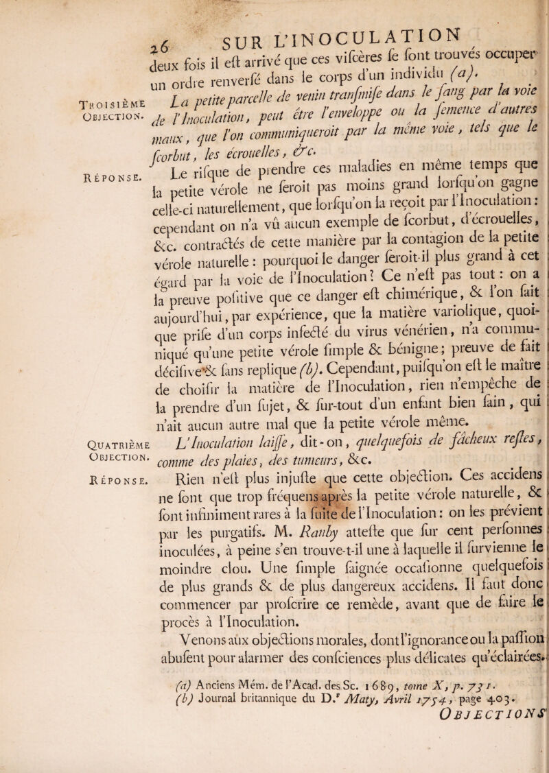 deux fois II oit as rivé que ces vifcère k font trouves occuper „„ Md,, renverfé Jaus le corps d un mdiviUii (a). Tkossième La peüepa,celte Je mi. Ua.fmfe Ja„ e fcmg par a ,o,e Jt n'aJaL, pan in temehppe eu k jeme.ee J autres maux, que l’on communiquèrent par la meme voie, tels que le feorbut, les écrouelles, &c. J Le rifqiie de piendre ces maladies en meme temps que U . mAÎne nrnnrl inrfoll’on P'aorne RÉPONSE. a petite vérole ne fèroit pas moins grand iorfquon gagne celle-ci naturellement, que loriquon la reçoit par 1 Inoculation: Quatrième Objection. Réponse. cependant on n’a vû aucun exemple de feorbut, decroueiies, &c. contractés de cette manière par la contagion de la petite vérole naturelle : pourquoi le danger fèroit il plus grand à cet egard par la voie de l’Inoculation? Ce n’eft pas tout: on a k preuve pofitive que ce danger efl chimérique, & ion lait ) aujourd’hui,par expérience, que la matière variolique, quoi¬ que prile d’un corps infeété du virus vénérien, na cornmu- * niqué qu’une petite vérole fimple & bénigne ; preuve de fait I décifive'6c fins répliqué (b). Cependant, puifqu on eft le maître J de choifir la matière de l’Inoculation, rien nempeche de : la prendre d’un fujet, 8c for-tout dun enfant bien lain, qui . n’ait aucun autre mal que la petite vérole même. L Inoculation laifje, dit-on, quelquefois de fadieux refies, comme des plaies, des tumeurs, Scc. Rien n’ell plus injufte que cette objedion. Ces accidens ne font que trop fréquens après la petite vérole naturelle, & t font infiniment rares à la fuite de l’Inoculation : on les prévient par les purgatifs. M. Ranby attelle que for cent perfonnes : inoculées, à peine s’en trouve-t-il une à laquelle il forvienne le | moindre clou. Une fimple faignée occafionne quelquefois i de plus grands 8c de plus dangereux accidens. H faut donc j commencer par proferire ce remède, avant que de faire le procès à l’Inoculation. V. W v*. J, J. I • v_/ VV.IAL.V1VM Venons aux objections morales, dont l’ignorance ou la paillon abufent pour alarmer des confciences plus délicates qu’éclairées. fa) Anciens Mém. de FAcad. des Sc. i 6 B9, tome X, p. pj/■ • (b) Journal britannique du D/ Maty, Avril 17j4, page 403. Objections