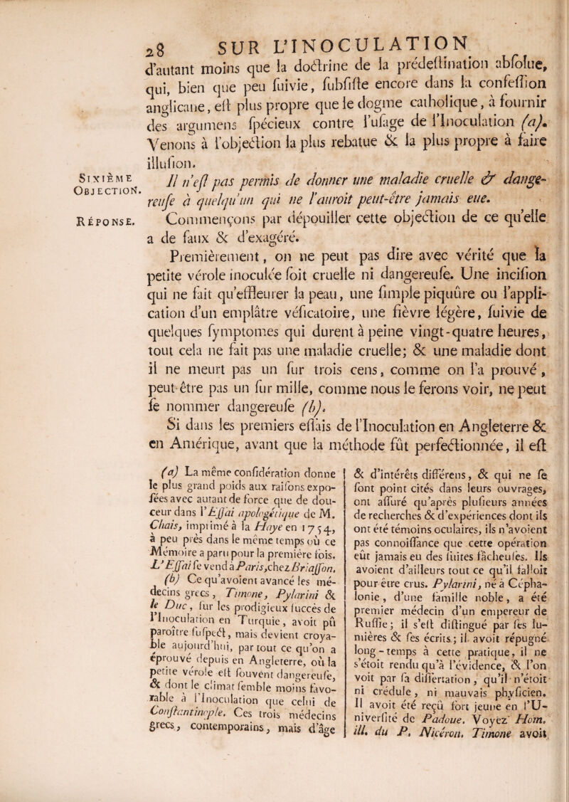 Obj ectioN. RÉPONSE. 28 SUR U INOCULATION d’autant moins que la doélrine de la prédçftmation abfolue, qui, bien que peu fuivie, ItibllIIe encore dans la confedion anglicane, eft plus propre que le dogme catholique, à fournir des argumens fpécieux contre l’ulage de l’Inoculation (a). Venons à l'objection la plus rebatue & la plus propre à faire illüfion. Il rie fl pas permis Je donner une maladie cruelle & Jauge- reufe à quelqu’un qui ne l’aurait peut-être jamais eue. Commençons par dépouiller cette objection de ce quelle a de faux Se d’exagéré. Premièrement, on ne peut pas dire avec vérité que la petite vérole inoculée foit cruelle ni dangereufe. Une incifion qui ne fait qu’effîeurer la peau, une fimpiepiquûre ou l’appli¬ cation d’un emplâtre véficatoire, une fièvre légère, fuivie de quelques fymptomes qui durent à peine vingt-quatre heures, tout cela ne fait pas une maladie cruelle; & une maladie dont il ne meurt pas un fur trois cens, comme on l’a prouvé, peut être pas un fur mille, comme nous le ferons voir, ne peut fe nommer dangereufe (b)> Si dans les premiers efîais de l’Inoculation en Angleterre & en Amérique, avant que la méthode fût perfectionnée, il eft (a) La même confidération donne îe plus grand poids aux raifons expo- fées avec autant de force que de dou¬ ceur dans VEjJai apologétique de M, Chais, imprimé à la Etaye tn j 75^, a peu près dans le même temps où ce Mémoire a paru pour la première lois. L’EJfai fe vend à Paris,chez Briajfon. (b) Ce qu’avoient avancé les mé¬ decins grecs, Tirnone, Pylarini & le Duc , fur les prodigieux luccès de 1 Inoculation en Turquie, avoit pu paroître fufpeéf, mais devient croya¬ ble aujourd’hui, par tout ce qu’on a éprouvé depuis en Angleterre, onia petne vérole e(t fouvent dangereufe, & dont le Climat femble moins favo¬ rable à flnoculation que celui de Coupantinop/e. Ces trois médecins grecs, contemporains, mais da^e ! Si d’intérêts différens, de qui ne fe font point cités dans leurs ouvrages, ont affiné qu’après plufieurs armées de recherches <3c d’expériences dont ils ont été témoins oculaires, ils n’a voient pas connoiffance que cette opération eût jamais eu des fuites fàcheufês. Ils avoient d’ailleurs tout ce qu’il faüoit pour être crus. Pylarini, né à Cépha- Ionie, d’une famille noble, a été premier médecin d’un empereur de Ruffie; il s’eft didingué par fès lu¬ mières & fes écrits ; il avoit répugné long-temps à cette pratique, il ne s’étoit rendu qu’à l’évidence, Si l’on voit par fa difîèrtation , qu’il n’étoit ni crédule, ni mauvais phyficien. Il avoit été reçu fort jeune en !’U- niverfité de Padone, Voyez' Etom» UC du P, Nicéron, Tirnone avoit