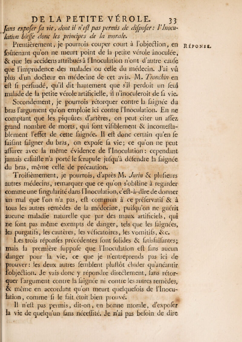 farts expo fer fa vie, dont il nef pas permis de difpofer: V Inocu¬ lation biejj'e donc les principes de la morale. Premièrement, je pourrois couper court à l’objeétion, en réponse, foûtenant qu’on ne meurt point de la petite vérole inoculée, & que les accidens attribués à l'Inoculation n ont d’autre eau le que l’imprudence des malades ou celle du médecin. J’ai vû plus dun doCteur en médecine de cet avis. M. Tronchin en eft fi perfuadé, qu’il dit hautement que s'il perdpit un /eut malade de la petite vérole artificielle, il ninoéujeroit delà vie. Secondement, je pourrois rétorquer contre la faignée du bras l’argument qu’on emploie ici contre l’Inoculation. En ne comptant que les piquûres d’artères, on peut citer un allez grand nombre de morts, qui font vifiblement & incontefta- blement l’effet de cette faignée. Il eft donc certain qu’en fè faifant faigner du bras, on expofe fa vie; ce qu’on ne peut affurer avec la même évidence de l’Inoculation : cependant jamais cafuiften’a porté le fcrupule jufqu’à défendre la faignée du bras, même celle de précaution. Troisièmement, je pourrois, d’après M. Jurïti Se plufieurs autres médecins, remarquer que ce qu’on s’obftine à regarder comme une Singularité dans l'Inoculation* c’eft-à-dire de donner un mal que l’on n’a pas, eft commun à ce préfervatif & à tous les autres remèdes de la médecine, puifqu’on ne guérit aucune maladie naturelle que par des maux artificiels, qui ne font pas même exempts de danger, tels que les faignées, les purgatifs, les cautères, les véficatoires, les vomitifs, &c. Les trois réponfes précédentes font foîides & fatisfaifantes; 1 mais la première fuppofè que l’Inoculation eft fins aucun I danger pour la vie, ce que je n’entreprends pas ici de prouver: les deux autres femblent pluftôt éluder qu’anéantir ïobjeétion. Je vais donc y répondre directement, fans rétor¬ quer l'argument contre la faignée ni contre les autres remèdes, & même en accordant qu’on meurt quelquefois de l’Inocu¬ lation, comme fi le fait étoit bien prouvé. Il n’eft pas permis, dit-on, en bonne morale, d’expofèr la vie de quelqu’un fans néceffité. Je n’ai pas befoin de dire