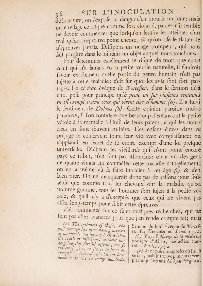 de la nature, on s’expofe au danger d’en mourir un jour; mais en envifagece rifque comme fort éloigné, parce tpi 1 femble ne devoir commencer que lorfqu on fentira les atteintes d’un mai qu’on n’éprouve point encore, & qu’on olè Je flatter de n’éprouver jamais. Diffipons un nuage trompeur, qui nous fait paraître dans ie lointain un objet auquel nous touchons. Pour déterminer exactement le rifque de mort que court celui qui n’a jamais eu la petite vérole naturelle, il fiudroit favoir exactement quelle partie du genre humain n’efl pas fujette à cette maladie : c’efl: fur quoi les avis font fort par¬ tagés. Le célèbre évêque de Wrorcef!er, dans le fermon déjà cité, pôle pour principe qifoz peine un fur plufieiirs centaines en efl exempt parmi ceux qui vivent âge d'homme (a)» Il a fuivi le fentiment de Do/œus (b). Cette opinion paraîtra moins paradoxe, fl l’on confidère que beaucoup denfons ont la petite vérole à la mamelle à l’infü de leurs parens, à qui les nour¬ rices en font fou vent mi Aère. Ces enfans élevés dans ce préjugé le confervent toute leur vie avec complaifmce : on s’applaudit en (ecret de fe croire exempt d’une loi prefque univerfelle. D’ailleurs les vieillards qui n’ont point encore payé ce tribut, n’en font pas affranchis; on a vu des gens de quatre-vingts ans contracter cette maladie naturellement; on en a même vû le foire inoculer à cet âge (c) & s’en bien tirer. On ne manquerait donc pas de raifons pour foû- tenir que comme tous les chevaux ont la maladie qu’on nomme gourme, tous les hommes font fujets à la petite vé¬ role, & qui! n’y a d’exceptés que ceux qui ne vivent pas aiiez long-temps pour fubir cette épreuve. J ai commencé fur ce fujet quelques recherches, qui ne font pas aflez avancées pour que j’en rende compte ici; mais (a) The in flanc es of thofe, who PaJT through Ufe after having arrived ne inanhood, and having been withïn Une reach of infection, without un- dergoing this direfil dijeafe, are fo extremely feiv, as fcarce to form an exception ; learned calculations hâve made h as one to many hundreds. Sermon du tord Évêque de IVorcef* terj fur l’Inoculation. Lond. 1752* (b) Vo y. Y Abrégé de la médecine pratique r/’Alfen, traduction fran- çoife. Paris, 17y 2. (c) Je ne puis me rappeler où j’ai lu ce fait, mais je trouve plusieurs exem¬ ples jufqu a 6 7 ans. Kir hpatrick ,p. pp ».