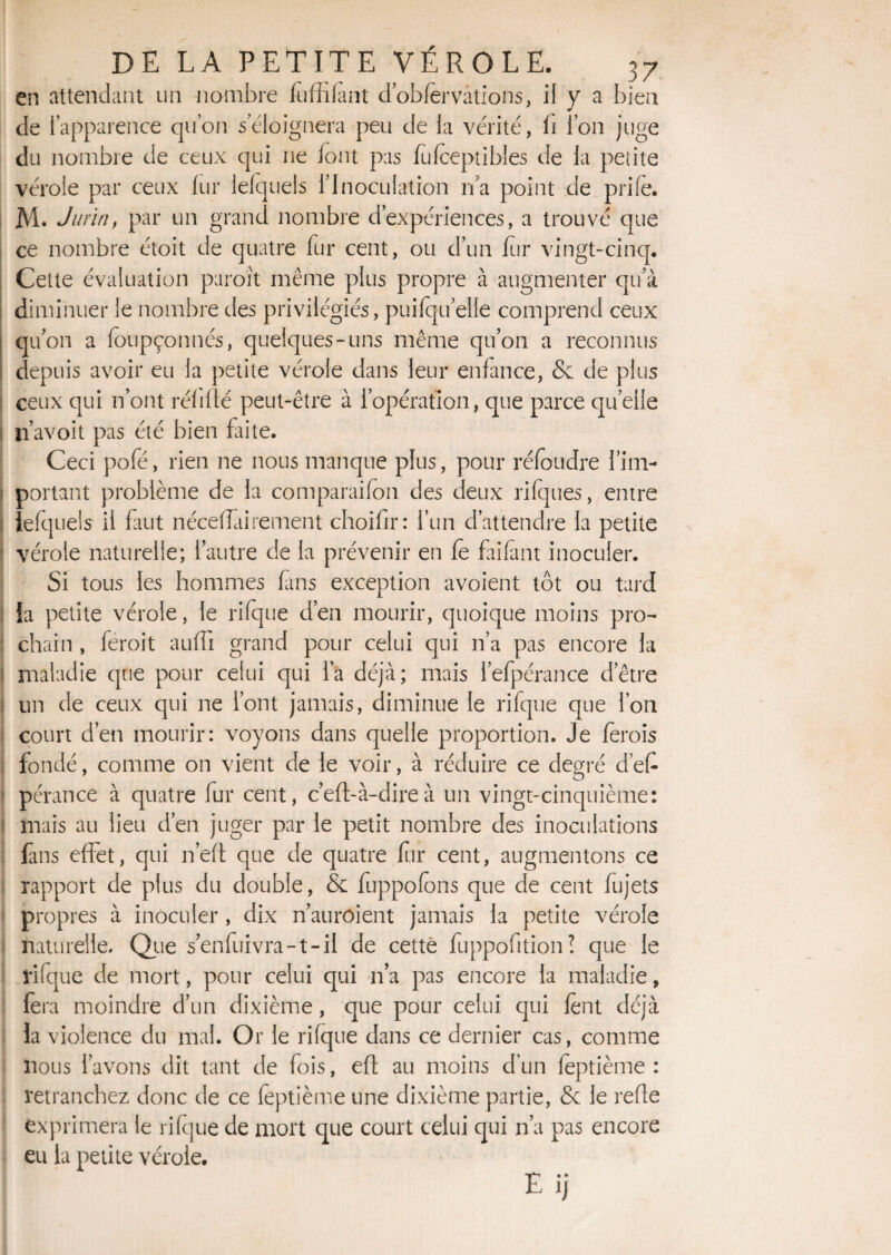 en attendant un nombre fùffifant d’obfervàtions, il y a bien de l’apparence qu’on s’éloignera peu de la vérité, h l’on juge du nombre de ceux qui ne iont pas fufceptibles de la petite vérole par ceux fur lelquels l’Inoculation n’a point de prife. M. Jurin, par un grand nombre d’expériences, a trouvé que ce nombre étoit de quatre fur cent, ou d’un fur vingt-cinq. Cette évaluation paroît même plus propre à augmenter qu’à diminuer le nombre des privilégiés, puifqiielle comprend ceux qu’on a foupçonnés, quelques-uns même qu’on a reconnus depuis avoir eu la petite vérole dans leur enfance, Se de plus ceux qui n’ont réfifïé peut-être à l’opération, que parce quelle ji’avoit pas été bien faite. Ceci pofé, rien ne nous manque plus, pour réfoudre l’im¬ portant problème de la comparaifon des deux rifques, entre îefquels il faut nécelTairement choifir: l’un d’attendre la petite vérole naturelle; l’autre de la prévenir en fe faifànt inoculer. Si tous les hommes fans exception avoient tôt ou tard ia petite vérole, le rifque d’en mourir, quoique moins pro¬ chain , feroit aufli grand pour celui qui n’a pas encore la maladie que pour celui qui l’a déjà; mais l’efpérance d’être un de ceux qui ne l’ont jamais, diminue le rifque que l’on court d’en mourir: voyons dans quelle proportion. Je ferois fondé, comme on vient de le voir, à réduire ce degré d’ef pérance à quatre fur cent, c’eft-à-direà un vingt-cinquième: mais au lieu d’en juger par le petit nombre des inoculations fans effet, qui n’eft que de quatre fur cent, augmentons ce rapport de plus du double, & fuppofons que de cent fujets propres à inoculer , dix n’anrôient jamais la petite vérole naturelle. Que s’enfuivra-t-il de cette fuppofition! que le rifque de mort, pour celui qui n’a pas encore la maladie, fera moindre d’un dixième, que pour celui qui lent déjà ia violence du mal. Or le rifque dans ce dernier cas, comme nous l’avons dit tant de fois, eft au moins d’un feptième : retranchez donc de ce feptième une dixième partie, & le refie exprimera le rifque de mort que court celui qui n’a pas encore eu la petite vérole. Eij