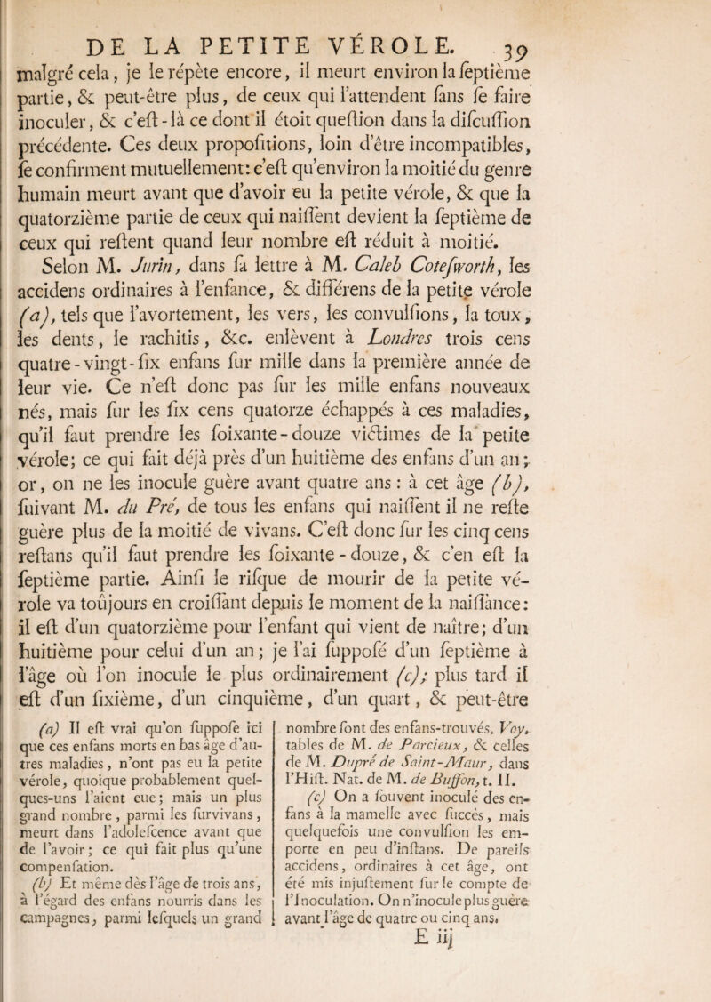 I DE LA PETITE VÉROLE. 35> malgré cela, je le répète encore, il meurt environ la feptième partie, & peut-être plus, de ceux qui l’attendent fans fë faire inoculer, & c’efl-là ce dont il étoit queftion dans la difculTioii précédente. Ces deux proportions, loin d’être incompatibles, îè confirment mutuellement: c’eft qu’environ la moitié du genre humain meurt avant que d’avoir eu la petite vérole, & que la quatorzième partie de ceux qui naiffent devient la feptième de ceux qui relient quand leur nombre efl réduit à moitié. Selon M. Jurin, dans fa lettre à M. Caleb Cotefworth, les accidens ordinaires à l’enfance, & différens de la petite vérole (a), tels que l’avortement, les vers, les convulfions, la toux, les dents, le rachitis, &c. enlèvent à Londres trois cens quatre-vingt-fix enfans fur mille dans la première année de leur vie. Ce n’efl donc pas fur les mille enfans nouveaux nés, mais fur les fix cens quatorze échappés à ces maladies, qu’il faut prendre les foixante- douze victimes de la petite vérole; ce qui fait déjà près d’un huitième des enfans d’un an;. or, on ne les inocule guère avant quatre ans : à cet âge (b), fuivant M. du Pré, de tous les enfans qui naiffent il ne refie guère plus de la moitié de vivans. C’eft donc fur les cinq cens reflans qu’il faut prendre les foixante - douze, & c’en efl la feptième partie. Ainfi le rifque de mourir de la petite vé¬ role va toujours en croisant depuis le moment de la naifîànce: il efl d’un quatorzième pour l’enfant qui vient de naître; d’un huitième pour celui d’un an ; je l’ai fuppofé d’un feptième à l’âge où l’on inocule le plus ordinairement (c); plus tard il efl d’un fixième, d’un cinquième, d’un quart, & peut-être (a) II effc vrai qu’on fuppofe ici que ces enfans morts en bas âge d’au¬ tres maladies, n’ont pas eu la petite vérole, quoique probablement quel¬ ques-uns l’aient eue ; mais un plus grand nombre , parmi les furvivans , meurt dans l’adolefcence avant que de l’avoir ; ce qui fait plus qu’une compenfation. (b) Et même dès l’âge de trois ans, à l’égard des enfans nourris dans les campagnes, parmi Iefquels un grand nombre font des enfans-trouvés. Voy. tables de M. de Par deux, ôi celles de M. Dupréde Saint-Adaur, dans THifl. Nat. de M. de Bujfon, t. II. (c) On a fouvent inoculé des en- fâns à la mamelle avec fuccès, mais quelquefois une convulfion les em¬ porte en peu d’inflans. De pareils accidens, ordinaires à cet âge, ont été mis injuflement furie compte de l’Inoculation. On n’inocule plus guère avant I âge de quatre ou cinq ans,