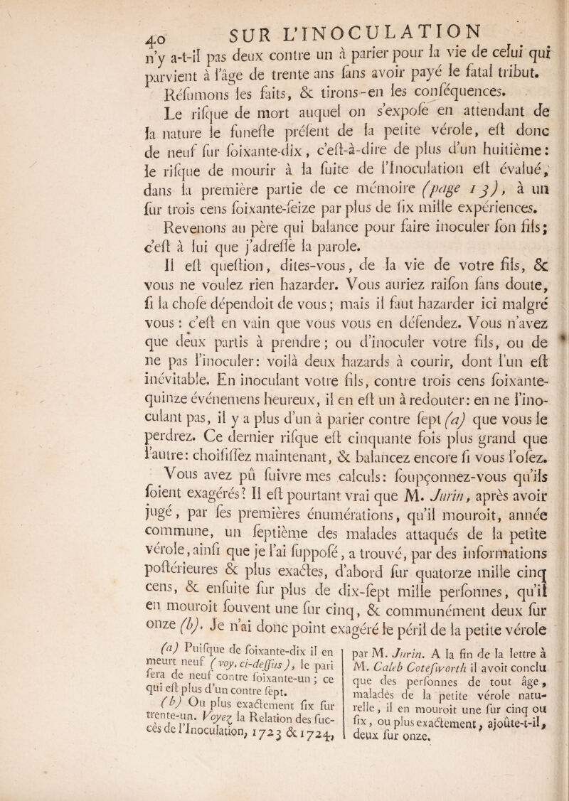 n’y a-t-il pas deux contre un à parier pour ia vie de celui qui parvient à l’âge de trente ans Tans avoir payé le fatal tribut. Réfumons les Lits, & lirons-en les confluences. Le ri (ci ne de mort auquel on s’expofë en attendant de la nature le funefle prélent de la petite vérole, efl donc de neuf fur lôixante-dix , c’efl-à-dire de plus d’un huitième: le ri (que de mourir à la fuite de l’Inoculation efl évalué, dans la première partie de ce mémoire (page 13), à un fur trois cens foixante-feize par plus de hx mille expériences. Revenons au père qui balance pour faire inoculer jfon fils; ceft à lui que jadrefle la parole. Il efl queftion, dites-vous, de la vie de votre fils, & vous ne voulez rien hazarder. Vous auriez raifon fans doute, fi la chofe dépendoit de vous ; mais il faut hazarder ici malgré vous : ceft en vain que vous vous en défendez. Vous n’avez que deux partis à prendre; ou d’inoculer votre fils, ou de ne pas l’inoculer: voilà deux hazards à courir, dont l’un efl Inévitable. En inoculant votre fils, contre trois cens foixante- qilinze événemens heureux, il en efl un à redouter: en ne l’ino¬ culant pas, il y a plus d’un à parier contre lept (a) que vous le perdrez. Ce dernier rifque eft cinquante fois plus grand que iautre: choihfîez maintenant, & balancez encore h vous lofez. Vous avez pu fuivre mes calculs: foupçonnez-vous qu’ils loient exagérés! Il eft pourtant vrai que M. Jurin, après avoir jugé, par les premières énumérations, qu’il mouroit, année commune, un lèptième des malades attaqués de la petite vérole, ainfi que je l’ai fuppofe, a trouvé, par des informations poftérieures & plus exaétes, d’abord fur quatorze mille cinq cens, enfuite fur plus de dix-fept mille perfonnes, qu’il en mouroit fouvent une fur cinq, & communément deux fur onze (b). Je nai donc point exagéré le péril de la petite vérole (a) Puifque de foixante-dix il en meurt neuf (vqy. ci-dejjiis ), le pari teia de neuf contre foixante-un ; ce qui efl plus d’un contre fept. (b) Ou plus exactement fix fur trente-un. Voye£ la Relation des fuc- ces de l’Inoculation, 1723 & 172^ par M. Jurin. A la fin de la lettre à M. Cahb Cotefvorth il avoir conclu que des perfonnes de tout âge, malades de la petite vérole natu¬ relle , il en mouroit une fur cinq ou fix, ou plus exactement ; ajoûte-t-iî 9 deux fur onze.