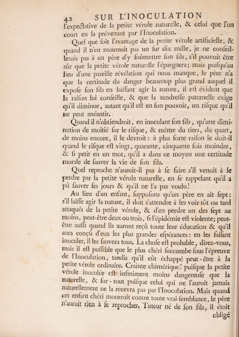 l’expeélative de la petite vérole naturelle, & celui que l’on court en la prévenant par l’Inoculation. Quel que foit l’avantage de la petite vérole artificielle, & quand il n’en mourroit pas un fur dix mille, je ne conleil- lerois pas à un père d’y foumettre fon fils, s’il pouvoir être sûr que la petite vérole naturelle l’épargnera; mais puifqu’au lieu d’une pareille révélation qui nous manque, le père n’a que la certitude du danger beaucoup plus grand auquel il expo le Ion fils en lardant agir la nature, il efi évident que la raifon lui confeille, & que la tendrefie paternelle exige qu’il diminue, autant qu’il efi en fon pouvoir, un rifque qu’il ne peut anéantir. Quand il nobtiendrait, en inoculant Ion fils, qu’une dimi¬ nution de moitié fur le rifque, & même du tiers, du quart, de moins encore, il le devroit : à plus forte raifon le doit-il quand le rifque eft vingt, quarante, cinquante fois moindre, & fi petit en un mot, qu’il a dans ce moyen une certitude morale de fauver la vie de fon fils. Quel reproche n’auroit-il pas à le faire s’il venoit à le perdre par la petite vérole naturelle, en le rappelant qu’il a pû fauver les jours & qu’il ne l’a pas voulu! Au lieu d’un enfant, fuppofons qu’un père en ait fept: si! lailîè agir la nature, il doit s’attendre à les voir tôt ou tard attaques de la petite vérole, & d’en perdre un des fept au moins, peut-être deux ou trois, fi l’épidémie eft violente; peut- être auffi quand ils auront reçu toute leur éducation & qu’il aura conçû d’eux les plus grandes elpérances : en les failant inoculer, il les fauvera tous. La chofe eft probable, direz-vous, mais il efi polTible que le plus chéri fuccombe fous l’épreuve de 1 Inoculation, tandis qu’il eût échappé peut - être à la petite vérole ordinaire. Crainte chimérique! pyilque la petite veiole inoculée efi infiniment moins dangereufe que la natuiefe, & fur-tout puifque celui qui ne fauroit jamais natuie ement ne la recevra pas par l’Inoculation. Mais quand cet en ant chéii mourroit contre toute vrai-femblance, le père lUUTOit mn à fe reprocher. Tuteur né de fon fils, il étoit obligé