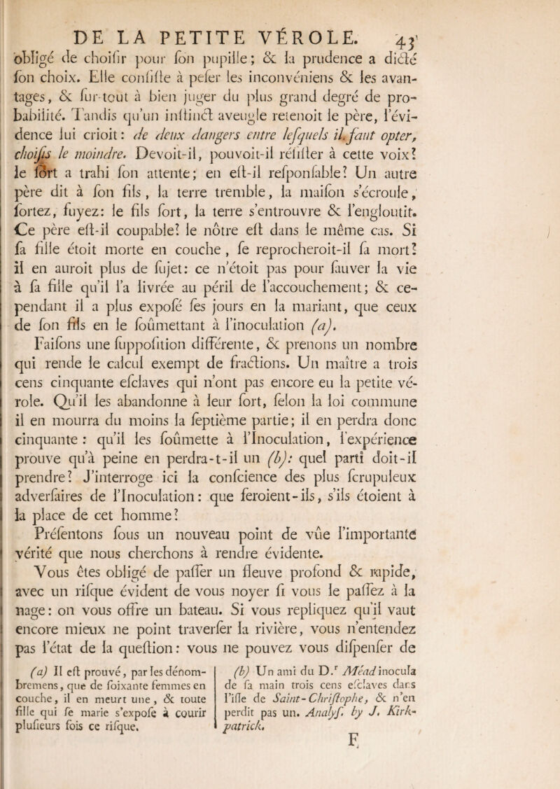 obligé de choifir pour ion pupille; & la prudence a diéfé Ion choix. Elle confifte à pefer les inconvéniens & les avan¬ tages, ck fur-tout à bien juger du plus grand degré de pro¬ babilité. Tandis qu’un inÜinél aveugle reienoit le père, levi- dence lui crioit : de deux dangers entre le [quels il faut opter, choifis le moindre. Devoit-il, pouvoit-il rélifter à cette voix? le I3rt a trahi Ton attente ; en elt-il refponfable? Un autre père dit à Ton fils, la terre tremble, la maifon s écroulé, fortez, fuyez: le fils fort, la terre s’entrouvre & 1 engloutit. Ce père eft-il coupable? le nôtre eft dans le même cas. Si fa fille étoit morte en couche, fe reprocheroit-il fa mort? il en auroit plus de fujet: ce if étoit pas pour fàuver la vie à fa fille qu’il l’a livrée au péril de l’accouchement; & ce¬ pendant il a plus expofe les jours en la mariant, que ceux de fon fils en le foûmettant à l’inoculation (a). Faifons une ftippofition différente, &c prenons un nombre qui rende le calcul exempt de fractions. Un maître a trois cens cinquante efclaves qui n’ont pas encore eu la petite vé¬ role. Qu’il les abandonne à leur fort, félon la loi commune il en mourra du moins la feptième partie; il en perdra donc cinquante : qu’il les foûmette à l’Inoculation, l’expérience prouve qua peine en perdra-t-il un (b): quel parti doit-il prendre? J’interroge ici la confidence des plus (crapuleux adverfaires de l’Inoculation: que feraient-ils, s’ils étoient à la place de cet homme? Préfentons fous un nouveau point de vûe l’importante j vérité que nous cherchons à rendre évidente. Vous êtes obligé de pafîer un fleuve profond & rapide, avec un rifique évident de vous noyer fi vous le paffez à la nage : on vous offre un bateau. Si vous répliquez qu’il vaut encore mieux ne point traverler la rivière, vous n’entendez pas l’état de la queflion: vous ne pouvez vous difpenfer de (a) II cfl prouvé, parïesdénom- bremens, que de foixante femmes en couche, il en meurt une, & toute fille qui le marie s’expofe à courir plufieurs fois ce rifque. (h) Un ami du D.r Mead, inocula de fa main trois cens enclaves dar.s I’ifïe de Saint-Chriflophe, <Sc n’en perdit pas un. Analyf. by J, Kirk- patrick, F