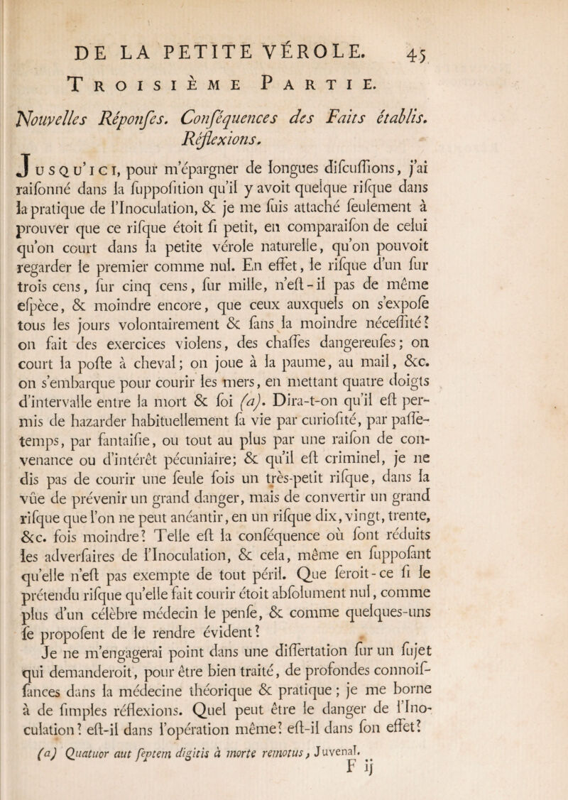 Troisième Partie. Nouvelles Réponfes. Conféquences des Faits établis. Réflexions. J u s Q u’i c i, pour mépargner de longues di(aidions, jai raifonné dans la fuppofftion qu’il y avoit quelque ri (que dans la pratique de l’Inoculation, & je me fuis attaché feulement à prouver que ce rifque étoit fi petit, en comparaifon de celui quon court dans la petite vérole naturelle, qu’on pou voit regarder le premier comme nul. En effet, le rifque d’un fur trois cens, fur cinq cens, fur mille, 11’eft - il pas de même efpèce, & moindre encore, que ceux auxquels on s’expofe tous les jours volontairement & fans la moindre néceffité? on fait des exercices violens, des chafles dangereulès; on court la poffe à cheval ; on joue à la paume, au mai!, <5cc. on s’embarque pour courir les mers, en mettant quatre doigts d’intervalle entre la mort & foi (af Dira-t-on qu’il eft per¬ mis de hazarder habituellement fa vie par curiofité, par paflè- temps, par fantaifie, ou tout au plus par une raifon de con¬ venance ou d’intérêt pécuniaire; & qu’il eft criminel, je ne dis pas de courir une feule fois un très-petit rifque, dans la vue de prévenir un grand danger, mais de convertir un grand rifque que l’on ne peut anéantir, en un rifque dix, vingt, trente, &c. fois moindre? Telle eft la conféquence où font réduits les adverfaires de l’Inoculation, & cela, même en fuppofànt qu’elle n’eft pas exempte de tout péril. Que fèroit-ce fi le prétendu rifque quelle fait courir étoit abfolument nul, comme plus d’un célèbre médecin le penfe, & comme quelques-uns le propofènt de le rendre évident? Je ne m’engagerai point dans une differtation fur un fujet qui demanderoit, pour être bien traité, de profondes connoif* fances dans la médecine théorique & pratique ; je me borne à de fimples réflexions. Quel peut être le danger de 1 Ino¬ culation? eft-il dans l’opération même? eft-ii dans fon effet? (a) Quatuor aut feptem digitis à morte remotus, Juvenaî. F ij
