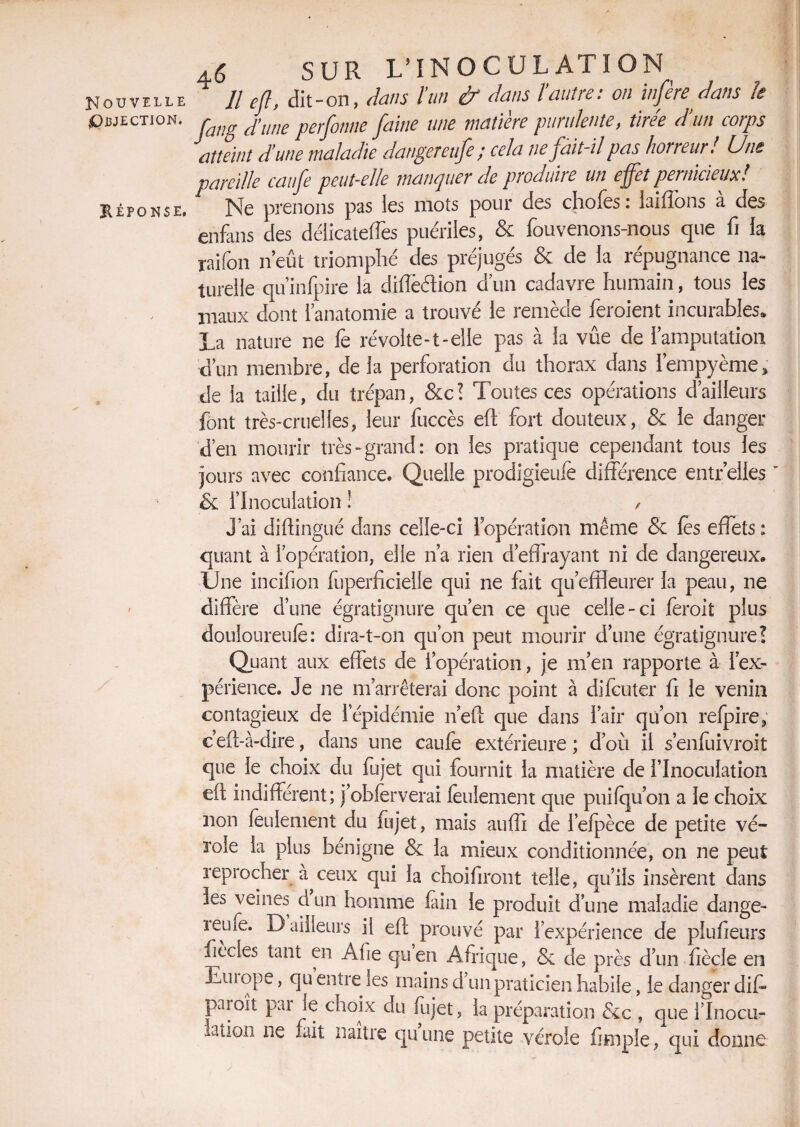 Nouvelle Objection. Héponse, SUR L'INOCULATION Il ejl, dit-on, dans l’un & dans l’autre: on infère dans le fang d’une perfottne faine une matière purulente, tirée d’un corps atteint d’une maladie dangereufe; cela ne fait-il pas horreur! Une pareille caufe peut-elle manquer de produire un effet pernicieux! Ne prenons pas ies mots pour des choies : laiftons a des enfans des délicateffes puériles, & fouvenons-nous que fi la raifon n’eût triomphé des préjugés & de la répugnance na¬ turelle qu infpire la diïïèétion d’un cadavre humain, tous les maux dont l’anatomie a trouvé le remède feraient incurables. La nature ne fe révolte-1-elle pas à la vûe de l’amputation d’un membre, de la perforation du thorax dans Iempyème; de la taille, du trépan, &c? Toutes ces opérations d’ailleurs font très-cruelles, leur fuccès eft' fort douteux, & le danger d’en mourir très-grand: on les pratique cependant tous les jours avec confiance. Quelle prodigieufe différence entr elles & l’Inoculation ! , J’ai diftingué dans celle-ci lopération même & les effets : quant à l’opération, elle n’a rien d’effrayant ni de dangereux» Une incifion fuperficielle qui ne fait qu’effleurer la peau, ne diffère d’une égratignure qu’en ce que celle-ci ferait plus douloureufe: dira-t-on qu’on peut mourir d’une égratignure! Quant aux effets de l’opération, je m’en rapporte à l’ex¬ périence. Je ne m’arrêterai donc point à difcuter fi le venin contagieux de 1 épidémie n’eft que dans l’air qu’on relpire; g eft-à-dire, dans une caufe extérieure ; d’où il s’enfuivroit que le choix du fujet qui fournit la matière de l’Inoculation eft indifférent; j’obferverai leulement que puifqu’on a le choix non feulement du fujet, mais auffi de l’efpèce de petite vé¬ role la plus bénigne & la mieux conditionnée, on ne peut reprocher ceux qui la choifiront telle, qu’ils insèrent dans ies veines cl un homme fain le produit d’une maladie dange- îeufe. D ailleurs il eft prouvé par l’expérience de plufieurs fiecles tant en Afie qu en Afrique, 8c de près d’un fiècle en Eus ope, qu entre les mains d un praticien habile, le danger diff paraît par le choix du fujet, la préparation 8c c , que i’Inocu- a^0IÎ ne ^ îla^re cluune petite vérole fimple, qui donne