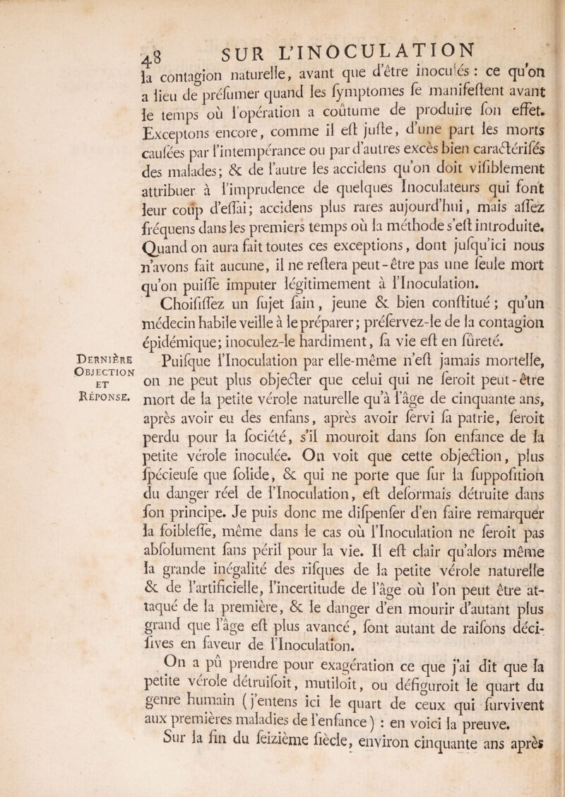 Dernière Objection ET Réponse. 4g SUR U INOCULATION la contagion naturelle, avant que d'être inoculés: ce quoi! a lieu de préfumer quand les fymptomes Te manifeftent avant le temps ou 1 operation a coutume de pioduue Ion effet. Exceptons encore, comme il eft jufte, d’une part les morts caulëes par l’intempérance ou par d’autres excès bien caraétérifés des malades; & de l’autre les accidens qu’on doit vifiblement attribuer à l’imprudence de quelques Inoculateurs qui font leur coup défiai; accidens plus rares aujourd’hui, mais allez fréquens dans les premiers temps où la méthode sert introduite. Quand on aura fait toutes ces exceptions, dont jufqu’ici nous n’avons fait aucune, il ne reliera peut-être pas une feule mort qu’on puifle imputer légitimement à l’Inoculation. Choifilfez un fujet fain, jeune & bien conftitué ; qu’un médecin habile veille à le préparer ; prélèrvez-le de la contagion épidémique; inoculez-Ie hardiment, fa vie eft en fûreté. Puifque l’Inoculation par elle-même n’eft jamais mortelle, on ne peut plus objeéler que celui cjui 11e leroit peut-être mort de la petite vérole naturelle qu’à l’âge de cinquante ans, après avoir eu des enfans, après avoir lervi fa patrie, feroit perdu pour la fociété, s’il mouroit dans Ion enfance de la petite vérole inoculée. On voit que cette objection, plus jpécieufe que folide, & qui ne porte que fur la fuppofitioh du danger réel de l’Inoculation, eft déformais détruite dans fon principe. Je puis donc me difpenfer d’en faire remarquer la foiblefiê, même dans le cas où l’Inoculation ne leroit pas abfolument fans péril pour la vie. Il eft clair qu’alors même la grande inégalité des rifques de la petite vérole naturelle & de 1’ artificielle, l’incertitude de l’âge où l’on peut être at¬ taque de la première, & le danger d’en mourir d’autant plus grand que 1 âge eft plus avancé, font autant de raifons déci- fives en faveur de l’Inoculation. On a pu prendre pour exagération ce que j’ai dit que la petite veioie détruifoit, mutiloit, ou défiguroit le quart du geme humain (jentens ici le quart de ceux qui fur vivent aux piemieies maladies de 1 enfance j 1 en voici la preuve. Siu la fin du feizième liècle, environ cinquante ans après