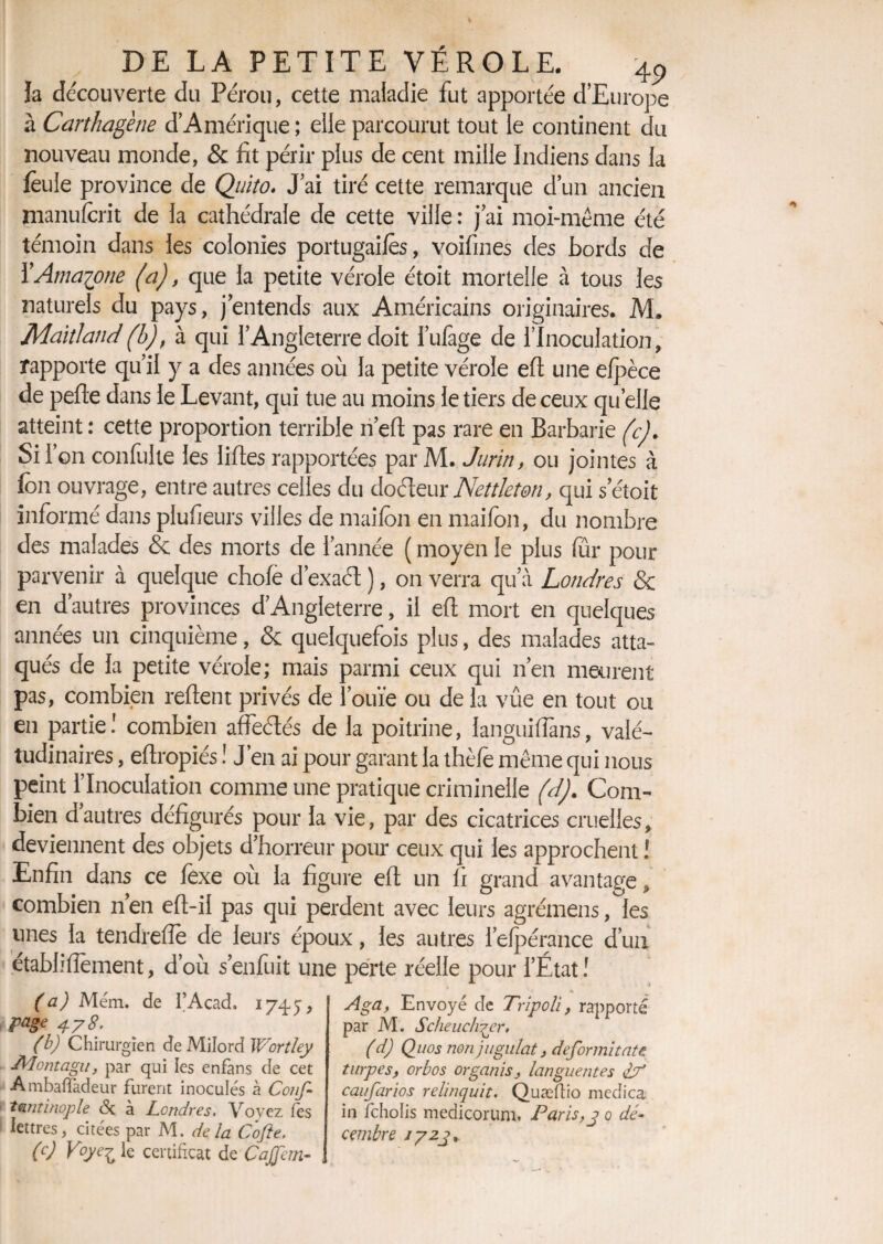 ïa découverte du Pérou, cette maladie fut apportée d’Europe à Carthagène d’Amérique ; elle parcourut tout le continent du nouveau monde, & fit périr plus de cent mille Indiens dans la feule province de Quito. J’ai tiré cette remarque d’un ancien manufcrit de la cathédrale de cette ville : j’ai moi-même été témoin dans les colonies portugais, voifines des bords de Y Amazone (a), que la petite vérole étoit mortelle à tous les naturels du pays, jentends aux Américains originaires. M. MaitJand(b), à qui l’Angleterre doit i’ufage de l’Inoculation, rapporte qu’il y a des années où la petite vérole efl une elpèce de perte dans le Levant, qui tue au moins le tiers de ceux quelle atteint : cette proportion terrible n’ert pas rare en Barbarie (c). Si l’on conlulte les liftes rapportées par M. Jurin, ou jointes à ion ouvrage, entre autres celles du dofteur Netdeton, qui s’étoit informé dans plufieurs villes de maifcn en maifon, du nombre des malades & des morts de l’année ( moyen le plus fur pour parvenir à quelque choie d’exaét ), on verra qu’à Londres & en d’autres provinces d’Angleterre, il ert mort en quelques années un cinquième, & quelquefois plus, des malades atta¬ qués de la petite vérole; mais parmi ceux qui n’en meurent pas, combien reftent privés de l’ouïe ou de la vûe en tout ou en partie! combien affeétés de la poitrine, languifiàns, valé- tudinaires, ertropiés ! J’en ai pour garant la thèfe même qui nous peint l’Inoculation comme une pratique criminelle ('d). Com¬ bien dautres défigurés pour la vie, par des cicatrices cruelles, deviennent des objets d’horreur pour ceux qui les approchent î Enfin dans ce lexe où la figure ert un h grand avantage, combien n’en ert-il pas qui perdent avec leurs agrémens, les unes la tendrerte de leurs époux, les autres l’elpérance d’un établirtement, d’où s’enfuit une perte réelle pour l’État ! (a) Mém. de I’Acad. 1745, page i78. (b) Chirurgien de Milord Wortley JVIontagu, par qui les enfans de cet Ambafladeur furent inoculés à Cons¬ tantinople <Sc à Londres. Voyez (es lettres, citées par M. de la Cofte. (c) Voye£ le certificat de CaJJan- Aga, Envoyé de Tripoli, rapporté par M. Scheuch^er. ( d) Quos non jugulât, defor mitât e turpes, orbos organis, languentes if caufarios relinquit. Quæftio merîica in fcholis medicorum, Paris,y 0 dé~ cembre j/zj.