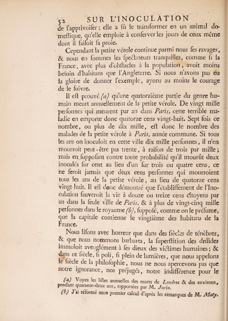 de lapprivoifer ; elle a fû le transformer en un animal do meftique, quelle emploie à conferverles jours de ceux même dont il faifoit fa proie. Cependant la petite vérole continue parmi nous fes ravages, & nous en fouîmes les fpecbteurs tranquilles, comme fi la France, avec plus d’obftacles à la population, avoit moins beioin d’habitans que l’Angleterre. Si nous n’avons pas eu la gloire de donner l’exemple, ayons au moins le courage de le fuivre. II eft prouvé^) qu’une quatorzième partie du genre hu¬ main meurt annuellement de la petite vérole. De vingt mille perlonrtes qui meurent par an dans Paris, cette terrible ma¬ ladie en emporte donc quatorze cens vingt-huit. Sept fois ce nombre, ou plus de dix mille, eft donc le nombre des malades de la petite vérole à Paris, année commune. Si tous les ans on inoculoit en cette ville dix mille perfonnés, il rfen niourroit peut-être pas trente, à raifon de trois par mille; mais en fuppolant contre toute probabilité qu’il mourût deux inoculés fur cent au lieu d’un fur trois ou quatre cens, ce ne feroit jamais que deux cens perlonnes qui mourroient tous les ans de la petite vérole, au lieu de quatorze cens vingt-huit. 11 eft donc démontré que l’établiftement de l’Ino¬ culation fauveroit la vie à douze ou treize cens citoyens par an dans la feule ville de Paris, & à plus de vingt-cinq mille perlonnes dans le royaume fbj, fuppofé, comme on le préfume, que la capitale contienne le vingtième des habitans de la France. Nous liions avec horreur que dans des fiècles de ténèbres, & que nous nommons barbares, la fuperftition des druides immolait aveuglement à les dieux des viélimes humaines ; & dans ce fiècie, li poli, fc plein de lumières, que nous appelons le fiècie de la philofophie, nous ne nous apercevons pas que notie ignorance, nos préjugés, notre indifférence pour le (a) Voyez ïes; liftes annuelles des morts de Londres ék des environs,, pendant quarante-deux ans, rapportées par M. Jurïn. (b) J ai réformé mon premier calcul d après les remarques de M. Maty.