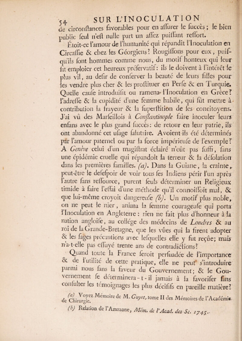de circonftances favorables pour en affûter le fuccès ; le bien public feul n’efl nulle part un affiez puiffant reffort. Étoit-ce 1 amour de l’humanité qui répandit l’Inoculation en Circaffie & chez les Géorgiens! Rougiffons pour eux, puif- qiïiis font hommes comme nous, du motif honteux qui leur fit emploier cet heureux préfervatif : ils le doivent à l’intérêt le plus vil, au defir de conferver la beauté de leurs filles pour les vendre plus cher & les proflituer en Perfe & en Turquie. Quelle caufe introduifit ou ramena^ l’Inoculation en Grèce! iadrefle & la cupidité d’une femme habile, qui fut mettre à contribution la frayeur & la fuperffition de les ' concitoyens* J’ai vû des Marfeiliois à Conjlantinople faire inoculer leurs enfans avec le plus grand fuccès: de retour en leur patrie, ils ont abandonné cet iifage falutaire. A voient ils été déterminés par l’amour paternel ou par la force impérieufe de l’exemple ! A Genève celui d’un magiflrat éclairé n’eût pas fuffi, finis une épidémie cruelle qui répandoit la terreur & la défolation dans les premières familles, (a). Dans la Guiane, la crainte r peut-être le delelpoir de voir tous fes Indiens périr fun après 1 autre fans relTource, purent feuls déterminer un Religieux timide à faire l’eflai d’une méthode qu’il connoifloit mai, & que lui-même croyoït dangereufe (b). Un motif plus noble, on ne peut le nier , anima la femme courageuse qui porta I Inoculation en Angleterre : rien ne fait plus d'honneur à la nation angloife, au collège des médecins de Londres & au roi de la Grande-Bretagne, que les vues qui la firent adopter & les fages précautions avec lefquelles elle y fut reçue; maïs na-t-elle pas eiiuye trente ans de contradictions? Qeand toute la France feroit perfuadée de l’importance bv de 1 utilité de cette pratique, elle ne peut s’introduire paimi nous fans la faveur du Gouvernement; & le Gou- \ ci ne ment fe déterminera -1 - il jamais à ia favorifer fans conlimer les témoignages les plus décififs en pareille matière? cîe Chirur°i^Z ^m0lIe Guyot, tome ÎI des Mémoires de F Académie (h) Relation de F Amazone, Man. de b Acad, des Sc. i74S,.