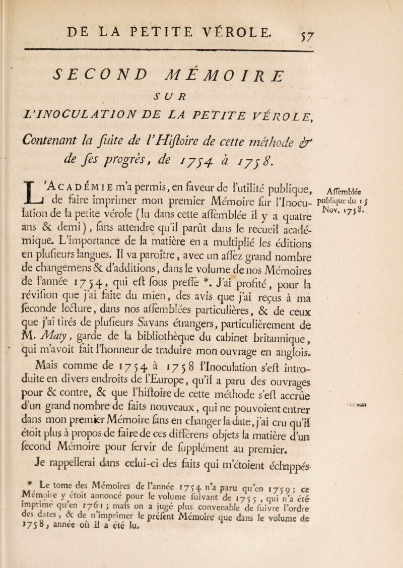 57 SECOND MÉMOIRE Nov, *75 SUR L’INOCULATION DE LA PETITE VÉROLE, Contenant la fuite de l’Hifloire de cette méthode èr de fes progrès, de 1754. à 1758. L’Académie m’a permis, en faveur de l’utilité publique, AfTemMée de faire imprimer mon premier Mémoire fur i’Inocu- publique du .$ lation de la petite vérole (lu dans cette afîèmblée il y a quatre ans & demi ), fins attendre qu’il parût dans le recueil acadé¬ mique. L’importance de la matière en a multiplié Jes éditions en plufieurs langues. Il va paraître, avec un allez grand nombre de changemens & d’additions, dans le volume de nos Mémoires de l’année 1754, qui efl fous preffe *. J’ai profité, pour la révifion que j’ai faite du mien, des avis que j’ai reçus à ma féconde leéture, dans nos afîêmblées particulières, & de ceux que j’ai tirés de plufieurs Savans éttangers, particulièrement de M. Maty, garde de la bibliothèque du cabinet britannique, qui mavoit fait I honneur de traduire mon ouvrage en anglois» Mais comme de 17 5 4 à 1758 l’Inoculation s’efl intro¬ duite en divers endroits de l’Europe, qu’il a paru des ouvrages pour 8c contre, & que l’hifloire de cette méthode s’efl accrûe d un grand nombre de faits nouveaux, qui ne pou voient entrer dans mon premier Mémoire fins en changer la date, j’ai cru qu’il étoit plus à propos de faire de ces différens objets la matière d’un fécond Mémoire pour férvir de fuppiément au premier. Je îappdleiai dans celui-ci des faits qui metoient échappés' * Le tome des Mémoires de l’année 1754 n’a paru qu’en 1750; ce Mémoire y étoit annoncé pour le volume fuivant de 175 c , qui n’a” été imprime qu’en r76 1 ; mais on a jugé plus convenable de fuivre l’ordre des dates, & de n imprimer le préfent Mémoire que dans le volume de *75° > annee ou ri a été lu.