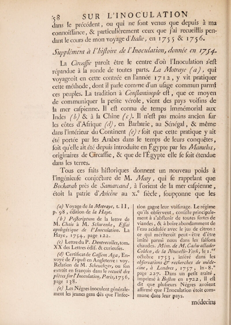 vg SUR L’ING CU L AT ION dans le précédent, ou qui ne font venus que depuis à ma connoiflance, & particulièrement ceux que j’ai recueillis pen¬ dant le cours de mon voyage d Italie, en ï 7 5 5 ^ 17 5 Supplément a l’hiftoire de l? Inoculation, donnée en i/JL9 La Grcafjie paraît être le centre d’ou l’Inoculation sert répandue à la ronde de toutes parts. La Molraye (a), qui voyageoit en cette contrée en l’année 1712, y vit pratiquer cette méthode, dont il parle comme d’un ufage commun parmi ces peuples. La tradition à Conflaminople dï, que ce moyen de communiquer la petite vérole, vient des pays voifins de la mer cafpienne. Il eft connu de temps immémorial aux Indes (b) & a la Chine (cJ. Il n’ejft pas moins ancien fur les côtes d’Afrique (d), en Barbarie, au Sénégal, & même dans l’intérieur du Continent (e) : foit que cette pratique y ait été portée par les Arabes dans le temps de leurs conquêtes, foit quelle aitjéte depuis introduite en Égypte par les Mamehs., originaires de Circaffie, & que de l’Egypte elle fe foit étendue dans les terres. Tous ces faits hiftoriques donnent un nouveau poids à l’ingénieulê conjecture de M. Maty , qui fe rappelant que Bockarah près de Samarcand, à l’orient de la mer cafpienne, étoit la patrie d'Avicène au x.e fiècie, foupçonne que les (a) Voyage de la Motrayc, t. 11, p. 98 , édition de la Haye, (b) Poftcriptum de la lettre de M. Chais à M. Schwenke, Ejfai apologétique de T Inoculation* La Haye, 1754-, page \ 22. (c) Lettre du P. D entrecolles, tom. XX des Lettres édif. & curieufes. (d) t Certificat de CajfemAga, En¬ voyé de Tripoli en Angleterre : voy. Relation deM. Scheuchqer, ou fon extrait en françois dans le recueil des pièces fur F Inoculation, Paris, 175 6, page 138. (e) Les Nègres inoculent générale¬ ment les jeunes gens dès que finfec- lion gagne leur voifinage. Le régime qu'ils obfèrvent, confifte principale¬ ment à s’abftenir de toutes fortes de viandes, & à boire abondamment de l’eau acidulée avec le jus de citron t ce qui mériteroit peut-être d’être imité parmi nous dans les faifons chaudes. AI cm. de M. Cadiv allader Colden, de la Nouvelle-York, le 1 N oétobie 1753 , inféré dans les obfervations pT recherches de méde- ■cine, à Londres , 1757» in- 8.° page 227. Dans un petit traité, imprimé à B o/l on en 172 2, il eft dit que plufieurs Nègres ayoient affirmé que l’Inoculation étoit com¬ mune dans leur pays. médecins