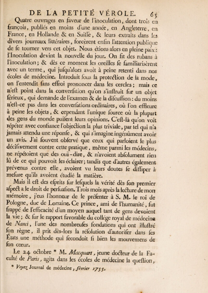 Quatre ouvrages en faveur de l’inoculation, dont trois en fjançois, publiés en moins d’une année, en Angleterre, en France, en Hollande & en Suidé, & leurs extraits dans les divers journaux littéraires, forcèrent enfin l’attention publique de fe tourner vers cet objet. Nous étions alors en pleine paix : l’Inoculation devint la nouvelle du jour. On fit des rubans à l’inoculation ; & dès ce moment les oreilles le familiarisèrent avec un terme, qui jufqu’alors avoit à peine retenti dans nos écoles de médecine. Introduit fous la proteélion de la mode, on l’entendit fans effroi prononcer dans les cercles ; mais ce n’efl point dans la converfàtion qu’on s’inflruit fur un objet lerieux, qui demande de l’examen & de la difcuffion : du moins n’eft-ce pas dans les converlàtions ordinaires, où l'on effleure à peine les objets, & cependant l’unique fource où la plupart des gens du monde puifent leurs opinions. C’efl-là qu’on voit répéter avec confiance l’objeétion la plus triviale, par tel qui n’a jamais attendu une réponfe, & qui s’imagine, ingénument avoir un avis. J’ai louvent obfervé que ceux qui parloient le plus décifivement contre cette pratique, même parmi les médecins, ne répétoient que des ouï-dire, & 11’avoient abfolument rien lû de ce qui pouvoit les éclairer; tandis que d’autres également prévenus contre elle, avoient vu leurs doutes fe difflper à mefure qu’ils avoient étudié la matière. Mais il eft des efprits for lefquels la vérité dès fon premier afpeél a le droit de perfùafion. Trois mois après la leélure de mon mémoire, j’eus l’honneur de le prélènter à S. M, le roi de Pologne, duc de Lorraine. Ce prince, ami de l’humanité, fut frappé de l’efficacité d’un moyen auquel tant de gens dévoient la vie ; 3c for le rapport favorable du collège royal de médecin® de Nanci, l’une des nombreulès fondations qui ont illuflré fon règne, il prit dès-lors la réfolution d’autorifèr dans lès Etats une méthode qui fècondoit fi bien les mouvemens de fon cœur. Le 24 oclobre * M. Mac quart, jeune doéleur de la Fa¬ culté de Paris, agita dans les ecoles de médecine la queflion, * F°yeZ Journal de médecine, février *7$