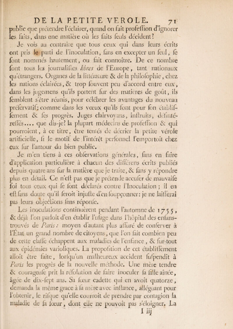 public que prétendre l’éclairer, quand on fait profefTion d’ignorer les faits, dans une matièie ou les faits fouis décident? Je vois au contraire que tous ceux qui dans leurs écrits ont pris le parti de l’inoculation, (ans en excepter un foui, fè font nommés hautement, ou fait connoître. De ce nombre font tous les journalises libres de l’Europe, tant nationaux qu’étrangers. Organes de la littérature & de la philofophie, chez les nations éclairées, & trop fou vent peu d’accord entre eux, dans les jugemens qu’ils portent fur des matières de goût, ils lèmblent setre réunis, pour célébrer les avantages du nouveau préforvatif; comme dans les vœux qu’ils font pour fon étabiif- fement & les progrès. Juges clairvoyans, inftruits, débuté- refîës.... que dis-je? la plupart médecins de profefTion & qui pourroient, à ce titre, être tentés de décrier la petite vérole artificielle, fi le motif de l’intérêt perfonnel l’empoitoit chez eux fur l’amour du bien public. Je m’en tiens à ces obfèrvations générales, fans en faire d’application particulière à chacun des différons écrits publiés depuis quatre ans fur la matière que je traite, & fans y répondre plus en détail. Ce n’eft pas que je prétende acculer de mauvaife foi tous ceux qui fè font déclarés contre l’inoculation ; il en eftfans doute qu’il feroit injufte d’en loupçonner: je ne laiflerai pas leurs objections fans réponfe. Les inoculations continuèrent pendant l’automne de 1755, & déjà l’on partait d’en établir l’ufàge dans l’hôpital des enfans- trouvés de Paris : moyen d’autant plus affuré de conforver à l’Etat un grand nombre de citoyens, que l’on fait combien peu de cette ciafîè échappent aux maladies de l’enfance , & fur-tout aux épidémies varioliques. La propohtion de cet établiffèment alloit être faite, lorlqu’un malheureux accident fo(pendit à Paris les progrès de la nouvelle méthode. Une mèie tendre & courageule prit la réfolution de (aire inoculer fa fille aînée, âgée de dix-fèpt ans. Sa foeur cadette qui en avoit quatorze, demanda la même grâce à (a mère avec indance, alléguant pour l’obtenir, le rifque quelle courroit de prendre par contagion la maladie de fa foeur, dont eüe ne pouvoit pas s’éloigner. La
