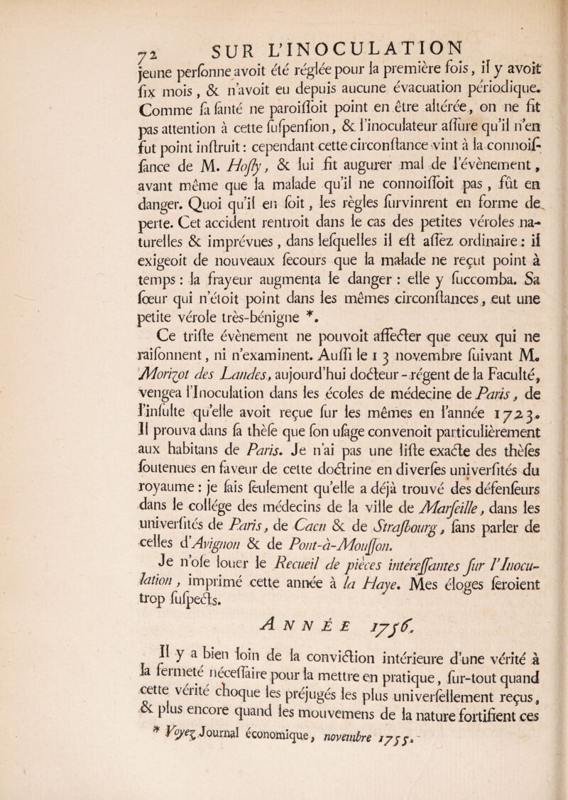 i 72 SUR L’INOCULATION jeune perfbnne avoit été réglée pour la première fois, il y avoit fix mois , & n avoit eu depuis aucune évacuation périodique. Comme fa finté ne paroi doit point en être altérée, on ne fit pas attention à cette fufpenfion , & l’inoculateur affine qu’il nen fut point infiruit : cependant cette circonftance vint à la connoifi lance de M. Hofly, & lui fit augurer mal de 1 événement, avant même que la malade qu’il ne connoifioit pas , fût en danger. Quoi qu’il en (bit, les règles fùrvinrent en forme de, perte. Cet accident rentroit dans le cas des petites véroles na¬ turelles & imprévues, dans lefquelles il efl: afiez ordinaire : il exigeoit de nouveaux fècours que la malade ne reçut point à temps : la frayeur augmenta le danger : elle y fuccomba. Sa foeur qui n’éloit point dans les mêmes circonftances, eut une petite vérole très-bénigne *. Ce trifie évènement ne pouvoit aflefter que ceux qui ne raifonnent, ni n examinent. Auffi le i 3 novembre fuivant M* Moriipt des Landesaujourd’hui doéteur- régent de la Faculté, vengea l’Inoculation dans les écoles de médecine de Paris, de Tinfulte quelle avoit reçue fur les mêmes en l’année 17,23® Il prouva dans (a thèle que fon ufàge con.venoit particulièrement aux habitans de Paris. Je n’ai pas une lifte exaéte des thèfès foutenues en faveur de cette doftrine en diverfès univerfités du royaume : je fais feulement quelle a déjà trouvé des défenfeurs dans le collège des médecins de la ville de Marfeille, dans les univerfités de Paris, de Caen & de Strajbourgfans parler de celles d Avignon & de Pont-à-Adouÿon» Je noie louer le Recueil de pièces intéreffantes fur VInocu¬ lation , imprimé cette année à la Haye. Mes éloges feroient trop fufpeéîs. ANNEE I VJ u- II y a bien loin de la conviélion intérieure d’une vérité ; a femieté riéceflaire pour la mettre en pratique, fur-tout quant cette vérité choque les préjugés les plus univerfèllement reçus p us encoie quand les mouvemens de la nature fortifient ce; * «Journal économique, novembre j/jj* '