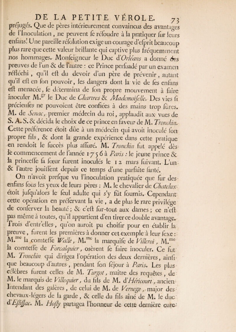 préjugés. Que de pères intérieurement convaincus des avantages de {Inoculation , ne peuvent fe réfoudre à la pratiquer fur leurs enfans! Une pareille réfolution exige un courage d’efprit beaucoup plus rare que cette valeur brillante qui captive plus fréquemment nos hommages. Monfeigneur le Duc d'Orléans a donné des preuves de l’un & de l’autre : ce Prince perfuadé par un examen réfléchi , qu’il eft du devoir d’un père de prévenir, autant qu’il efl en fon pouvoir, les dangers dont la vie de fos enfans efl; menacée, fe détermina de Ion propre mouvement à faire inoculer M.gr le Duc de Chanres & Mademoiselle. Des vies fl précieufos ne pouvoient être confiées à des mains trop fûres. M. de Senac, premier médecin du roi, applaudit aux vues de S. A. S. & décida le choix de ce prince en faveur de M. Tronchiiu Cette préférence étoit. dûe à un médecin qui avoit inoculé fon . propre fils, & dont la grande expérience dans cette pratique en rendoit le fuccès plus afîuré. M. Twnclnn fut appelé dès» le commencement de l’année 1756a Paris : le jeune prince «5c h princeffe fi fœur furent inoculés le 12 mars fuivant. L’un- & 1 autre jouiflènt depuis ce temps d’une parfaite faute. On n avoit prefque vu l’inoculation pratiquée que fur des enftns fous les yeux de leurs pères : M. le chevalier de Chaïe lux étoit jufqu’aiors le foui adulte qui s’y fût fournis. Cependant cette opération en préforvant la vie , a de plus le rare privilège de conferver la beauté ; «Sc c’efl fur-tout aux dames ; ce n’efi pas même à toutes, qu’il appartient d’en tirer ce double avantage. Trois dentrelles , qu’on auroit pu choifir pour en établir la preuve , furent les premières à donner cet exemple à leur foxe : M.me la comtefle Wallet la marquifo de Villeroi, M.me là comtefle de Forealquicr, osèrent fo faire inoculer. Ce fut- M. Tronchin qui dirigea l’opération des deux dernières, ainffi que beaucoup d’autres , pendant fon fojour à Paris. Les plus ' célèbres furent celles de M. Turgot, maître des requêtes, de M. le marquis de Villequïer, du fils de M. üHéricourt, ancien ' Intendant des galères, de celui de M. de Vernege r major des; chevaux-légers de la garde, & celle du fils aîné de M. le duc àEfliflac. M. Hojly partagea l’honneur de cette dernière cure;