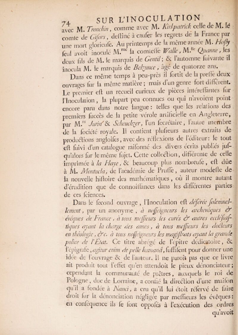 7 * jyp Tronchin, comme avec M. Kirkpatrick celle de M. lè œmtTcte Cÿ/^deftiné à eau fer les regrets de la France par une mort glorieufe. Au printemps de la mêmeannee M. Hofly lèul avoit inoculé M.me la comtelïe Walle, M. Qjianne ,\es deux fils de M. le marquis de Gentil ; & l’automne fui vante il inocula M. le marquis de Belptince, âge de quatorze ans. Dans ce même temps à peu-près il fortit de la prefie deux ouvrages lur la même matière ; mais d un geme foi i difteient# Le premier eft un recueil curieux de pièces intérefïàntes fur l’Inoculation, la plupart peu connues ou qui n’avoient point encore paru dans notre langue : telles que ics te allons des premiers fuccès de la petite vérole artificielle en Angleterre, par M.rs JuritfU Scheuchier, l’un fecrétaire, l’autre membre de la fociété royale. 11 contient plufieurs autres extraits de produélions angloifes, avec des réflexions de l’éditeur: le tout eft fuivi d’un catalogue rai formé des divers écrits publiés juft qualors fur le même fujet. Cette collection, différente de celle imprimée à la Haye, & beaucoup plus nombreufe , eft due à M. Monîucla, de l’académie de Prufle, auteur modefte de la nouvelle hiftoire des mathématiques , où il montre autant d’érudition que de connoifîances dans les différentes parties de ces iciences. Dans le fécond ouvrage , l'Inoculation eft déférée folemnel- lemcnî, par un anonyme, à nofeigneurs les archevêques & évêques de France , à tous me fleurs les curés & autres eecléftaf tiques ayant la charge des âmes, à tous me fleurs les docteurs en théologie, &c, a tous nofeigneurs les magïfrats ayant la grande police de F Etat. Ce titre abrégé de iepitre dédicaioire, & «*■ ^ B ïepigrafe , aghur enïm de pelle humanâ, fufflient pour donner une idée de l’ouvrage ck de i auteur. Il ne paroît pas que ce livre ait produit tout l'effet qu’en attendoit le pieux dénonciateur; cependant la communauté de prêtres, auxquels le roi de Pologne, duc de Lorraine, a confié la direction d’une maifon qui! a fondée à Nanci, a cru qu’il lui étoit réfervé de faire droit fur la dénonciation négligée par meffieurs les évêques: en confequence iis fe font oppofes à l’exécution des ordres qu’a voit