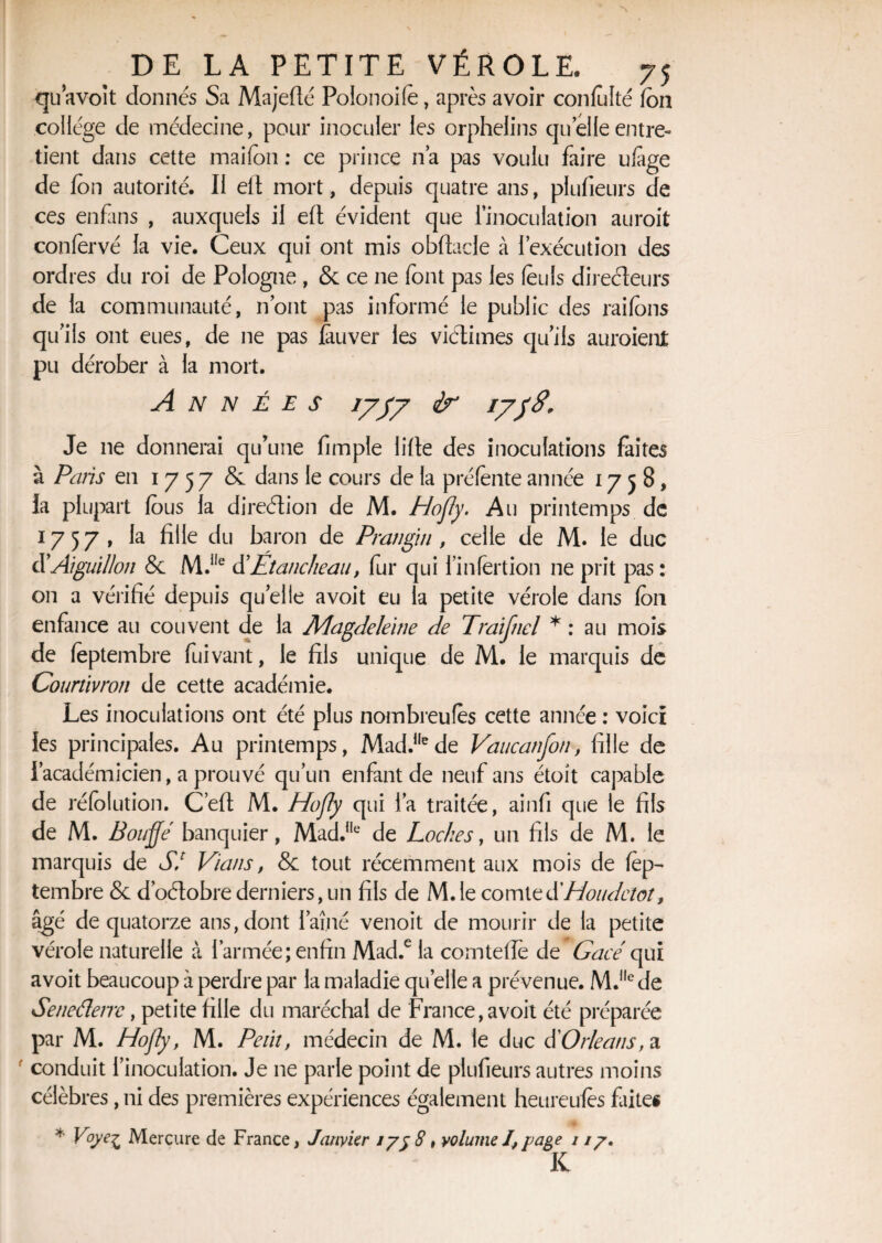 qu avoit donnés Sa Majefté Polonoife, après avoir confolté fon college de médecine, pour inoculer les orphelins quelle entre¬ tient dans cette maifon : ce prince na pas voulu faire ufage de fon autorité. Il eft mort, depuis quatre ans, plufieurs de ces enfans , auxquels il eft évident que l’inoculation auroit conlèrvé la vie. Ceux qui ont mis obftacle à l’exécution des ordres du roi de Pologne , & ce ne font pas les feuls directeurs de la communauté, n’ont pas informé le public des raifons qu’ils ont eues, de ne pas fauver les viétimes qu’ils auraient pu dérober à la mort. Années 1777 ir 1738. Je ne donnerai qu'une fimple lifte des inoculations faites à Paris en 1757 & dans le cours de la préfente année 1758, la plupart fous la direction de M. Hofly. Au printemps de 1757, la fille du baron de Frangin , celle de M. le duc d’Aiguillon & M.i,e d’Étancheau, fur qui l’infertion ne prit pas : on a vérifié depuis quelle avoit eu la petite vérole dans fou enfance au couvent de la Magdeleine de Traifnel * : au mois de feptembre fuivant, le fils unique de M. le marquis de Courtivron de cette académie. Les inoculations ont été plus nombreufes cette année : voici les principales. Au printemps, Mad.,Iede Vaucanfon, fille de l’académicien, a prouvé qu’un enfant de neuf ans étoit capable de réfolution. C’eft M. Hofly qui l’a traitée, ainfi que le fils de M. Bouffe banquier, Mad.,le de Loches, un fils de M. le marquis de SI Vians, & tout récemment aux mois de fep¬ tembre & d’oétobre derniers, un fils de M.le comte d'Houdciot, âgé de quatorze ans, dont l’aîné venoit de mourir de la petite vérole naturelle à l’armée; enfin Mad.e la comteffe de Gacé qui avoit beaucoup à perdre par la maladie quelle a prévenue. M.l,e de Seneâerre, petite fille du maréchal de France, avoit été préparée par M. Hofly, M. Petit, médecin de M. le duc dOrléans, a conduit l’inoculation. Je ne parle point de plufieurs autres moins célèbres, ni des premières expériences également heureufes faites * Voye^ Mercure de France, Janvier iyy8t volumeI,page i //. K