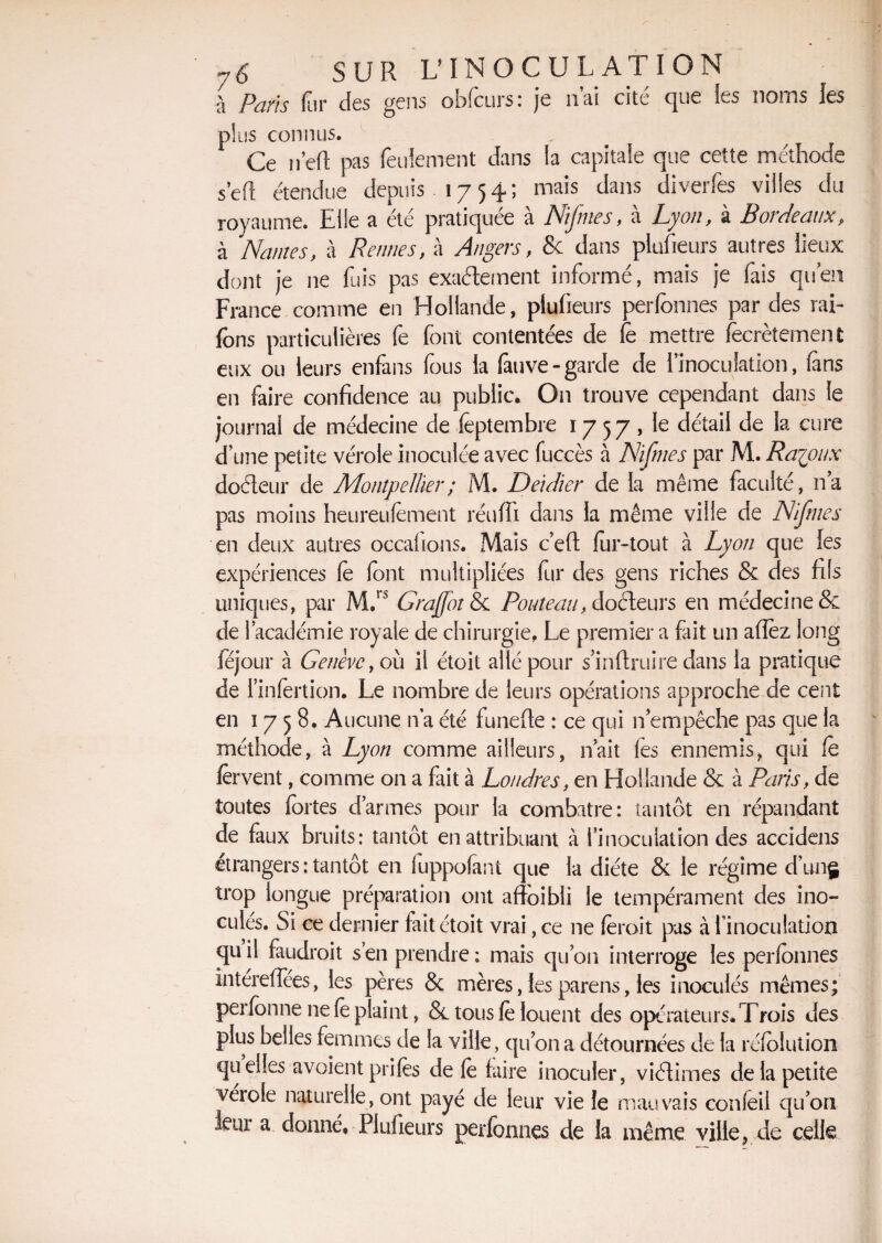 à Paris fur des gens obfcurs: je liai cité que ies noms les plus connus. Ce n’eft pas feulement dans la capitale que cette méthode sert étendue depuis. 1754; mais dans diverfes villes du royaume. Elle a ete pratiquée a LJiJnies, a Lyon, a H 01 de aux P à Nantes, à Rennes, à Angers, & dans piufieurs autres lieux dont je 11e fuis pas exactement informé, mais je fais quen France comme en Hollande, piufieurs perfonnes par des rai- fons particulières fe font contentées de fe mettre Secrètement eux ou leurs enfans fous la fauve-garde de imoculation, (ans en faire confidence au public» On trouve cependant dans le journal de médecine de Septembre 1757, le détail de la cure d’une petite vérole inoculée avec fuccès à Nifmes par M. Ra^oux doéleur de Montpellier ; M. Deidier de la même faculté, n’a pas moins heureufement réuffi dans la même ville de Nifnies en deux autres occafions. Mais c’efi fur-tout à Lyon que les expériences fe (ont multipliées fur des gens riches & des fils uniques, par M.rs G raffolé Pouîeau, docteurs en médecine & de l’académie royale de chirurgie, Le premier a fait un allez long léjour à Genève, où il étoit allé pour s inftruire dans la pratique de i’infertion. Le nombre de leurs opérations approche de cent en 17 5 8. Aucune n’a été funefie : ce qui n’empêche pas que la méthode, à Lyon comme ailleurs, n’ait fes ennemis, qui fe fervent, comme on a fait à Londres, en Hollande & à Paris, de toutes fortes d’armes pour la combatre: tantôt en répandant de faux bruits: tantôt en attribuant à l’inoculation des accidens étrangers : tantôt en fuppofanî que la diète & le régime d’ung trop longue préparation ont aftbibli le tempérament des ino¬ culés. Si ce dernier fait étoit vrai, ce ne feroit pas à l’inoculation quil faudroit s’en prendre; mais qu’on interroge les perfonnes intérefîees, les pères & mères, les parens, les inoculés mêmes; perfonne ne fe plaint, & tous fe louent des opérateurs» Trois des plus belles femmes de la ville, qu’on a détournées de la réfolution quelles avoient prifes de fe faire inoculer, viétimes de la petite véiole naturelle, ont payé de leur vie le mauvais confeil qu’on leur a donné, Piufieurs perfonnes de la même ville, de celle