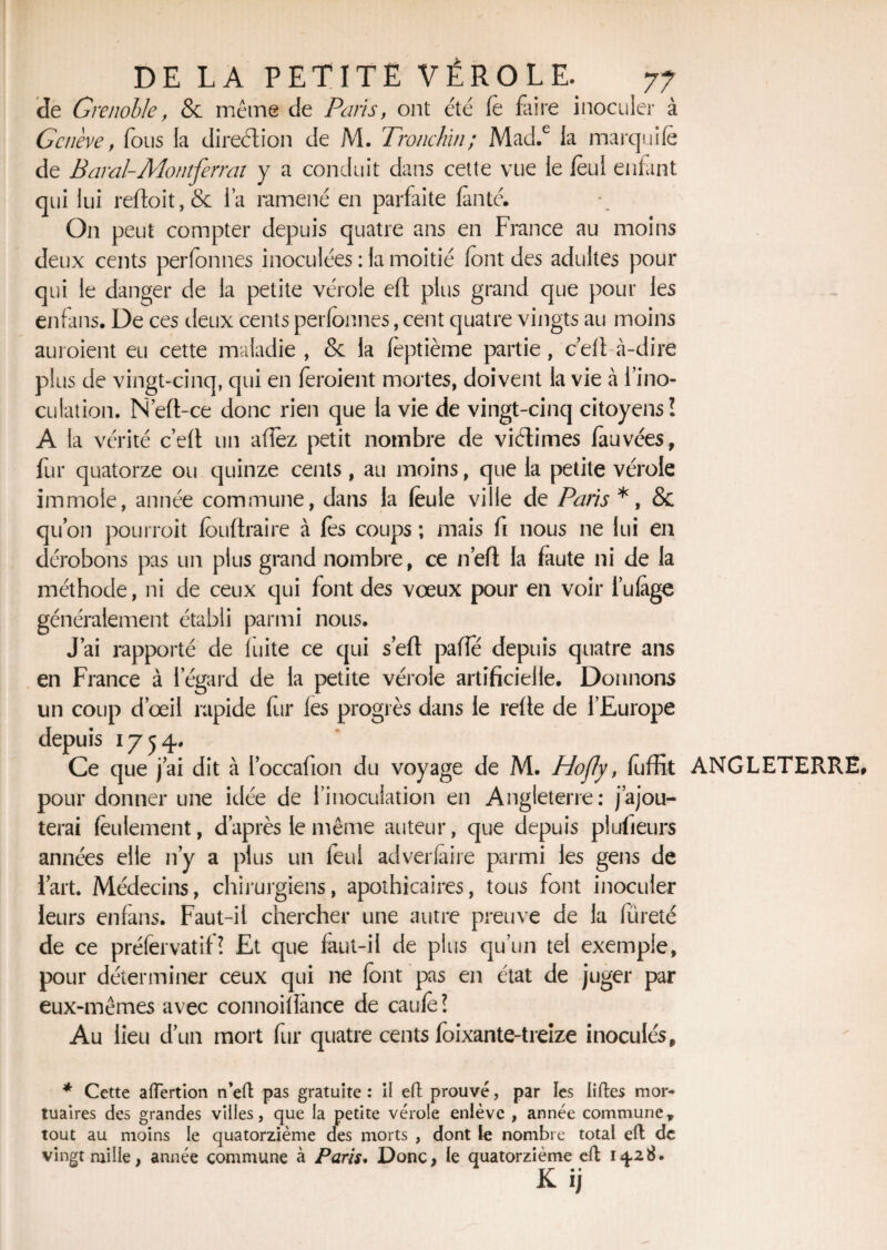 Je Grenoble, & même de Paris, ont été fe faire inoculer à Genève , fous la direction de M. Tronchin; Mad.e la marquife de B aval-A font ferrai y a conduit dans cette vue le lèul enfant qui lui reftoit,& l’a ramené en parfaite lanté. O11 peut compter depuis quatre ans en France au moins deux cents perfonnes inoculées : la moitié font des adultes pour qui le danger de la petite vérole eft plus grand que pour les enfans. De ces deux cents perfonnes, cent quatre vingts au moins auroient eu cette maladie , & la feptième partie, c’efi à-dire plus de vingt-cinq, qui en feroient mortes, doivent la vie à l’ino¬ culation. N’eft-ce donc rien que la vie de vingt-cinq citoyens! A la vérité c’efi un allez petit nombre de viétimes fauvées, fur quatorze ou quinze cents , au moins, que la petite vérole immole, année commune, dans la foule ville de Paris *, & qu’on pourroit fouftraire à fos coups ; mais fi nous ne lui en dérobons pas un plus grand nombre, ce n’eft la faute ni de la méthode, ni de ceux qui font des vœux pour en voir i’ulàge généralement établi parmi nous. J’ai rapporté de fuite ce qui s’eft paffo depuis quatre ans en France à l’égard de la petite vérole artificielle. Donnons un coup d’œil rapide fur les progrès dans le refie de l’Europe depuis 1754. Ce que j’ai dit à l’occafion du voyage de M. Hofly, fiiffit ANGLETERRE pour donner une idée de l’inoculation en Angleterre: j’ajou¬ terai feulement, d’après le même auteur, que depuis plufieurs années elle n’y a plus un feul adverlaire parmi les gens de l’art. Médecins, chirurgiens, apothicaires, tous font inoculer leurs enfans. Faut-il chercher une autre preuve de la fureté de ce préfervatif? Et que faut-il de plus qu’un tel exemple, pour déterminer ceux qui ne font pas en état de juger par eux-mêmes avec connoillànce de caufe? Au lieu d’un mort fur quatre cents foixante-treize inoculés, * Cette a(Tertion n’eft pas gratuite : il efl prouvé, par les liftes mor¬ tuaires des grandes villes, que la petite vérole enlève , année commune, tout au moins le quatorzième des morts , dont le nombre total eft de vingt mille, année commune à Paris. Donc, le quatorzième cft 14.28. Kij