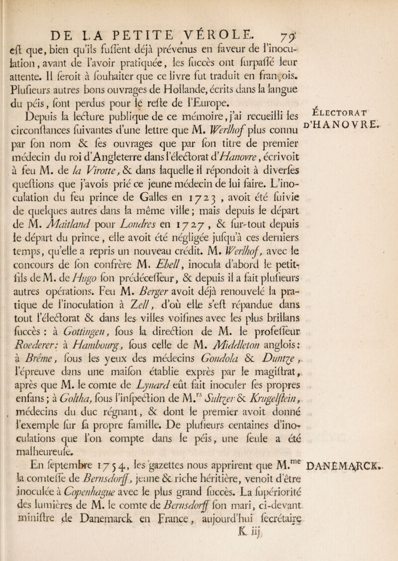 Électorat d’HANOVRE, DE LA PETITE VÉROLE. 79: eft que, bien qu’ils fulient déjà prévenus en faveur de l’inocu- lation, avant de l’avoir pratiquée, les fuccès ont furpaffé leur attente. 11 ferait à fouhaiter que ce livre fut traduit en fran;ois. Plufieurs autres bons ouvrages de Hollande, écrits dans la langue du péis, (ont perdus pour lé refte de l’Europe. Depuis la leélure publique de ce mémoire,j’ai recueilli les circonftances fui vantes d’une lettre que M. Werlhof plus connu par fon nom & (es ouvrages que par fon titre de premier médecin du roi d’Angleterre dansleleétorat d’Hanovre, écrivoit à feu M. de la Vïroîte, & dans laquelle il répondoit à diverlès queftions que j’avois prié ce jeune médecin de lui faire. L’ino¬ culation du feu prince de Galles en 1723 , avoir été fuivie de quelques autres dans la même ville ; mais depuis le départ de M. Mahland pour Londres en 1727 , & fur-tout depuis le départ du prince, elle avoit été négligée jufqu a ces derniers temps, quelle a repris un nouveau crédit. M. Werlhof, avec le concours de (on confrère M. Ehell, inocula d’abord le petit- fils deM. de Hugo fon prédécefîèur, & depuis il a fait plufieurs autres opérations. Feu M. Berger avoit déjà renouvelé la pra¬ tique de l’inoculation à Tell, d’où elle s’eft répandue dans tout leleétorat <3c dans les> villes voifmes avec les plus brillans fuccès : à Goîîingen, fous la direélion de M. le profefieur Roederer: à Hambourg, fous celle de M. Middleîon anglois: à Brême, fous les yeux des médecins Gondola & Duntye ,, l’épreuve dans une maifon établie exprès par le magiÜrat r après que M. le comte de Lynard eût fait inoculer fes propres enfans ; à Goltha, fous Inspection de M.rs Su hier & Krugelflein. médecins du duc régnant, & dont le premier avoit donné l’exemple fur là propre famille. De plufieurs centaines d’ino-^ dilations que l’on compte dans le péis, une feule a été mai heureuîè. En feptembre 1754, les gazettes nous apprirent que M.me DA'NEMAçRCK*. La comtefle de Bernsdorff, jeune & riche héritière, venoit d’être inoculée à Copenhague avec le plus grand fuccès. La (upériorité des lumières de M. le comte de Ben 1 s dotff (on mari, ci-devant mini lire de Danemarck en France, aujourd’hui fecrétaire Kiij