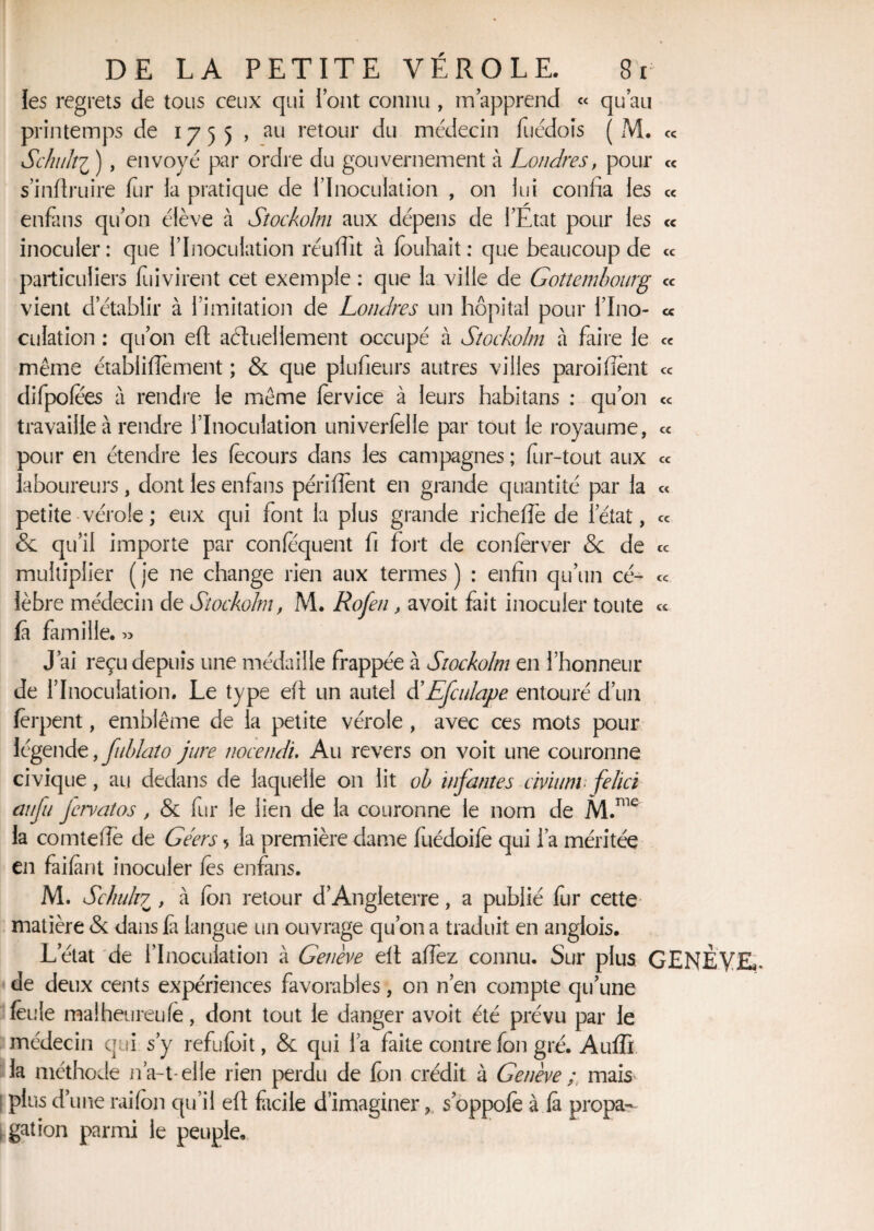 « les regrets de tous ceux qui l’ont connu , m apprend « qu’au printemps de 1755 , au retour du médecin fuédois ( M. Schult'i ) , envoyé par ordre du gouvernement à Londres, pour « smflruire fur la pratique de l’Inoculation , on lui confia les « enfans qu’on élève à Sîockolm aux dépens de l’Etat pour les <c inoculer: que l’Inoculation réuffit à fouhait: que beaucoup de ce particuliers fuivirent cet exemple : que la ville de Gottembourg ce vient d établir à l’imitation de Londres un hôpital pour l’Ino- <* culation : qu’on eft actuellement occupé à Sîockolm à faire le ce même établiflèment ; & que plufieurs autres villes paroi fient ce difpolees a rendre le même fervice à leurs habitans : qu’011 travaille à rendre l’Inoculation univerfèlle par tout le royaume, pour en étendre les fècours dans les campagnes ; fur-tout aux ce laboureurs, dont les enfans péri fient en grande quantité par la petite vérole ; eux qui font la plus grande richeffe de l’état, & qu’il importe par confequent fi fort de conferver & de multiplier ( je ne change rien aux termes ) : enfin qu’un cé¬ lèbre médecin de Sîockolm, M. Rofen, avoit fait inoculer toute fa famille. « J’ai reçu depuis une médaille frappée à Sîockolm en l’honneur de l’Inoculation. Le type eft un autel d'Efculape entouré d’un fèrpent, emblème de la petite vérole, avec ces mots pour légende, fublato jure nocendi. Au revers on voit une couronne civique, au dedans de laquelle 011 lit oh infantes civiunv felici aiifu Jervatos, & fur le lien de la couronne le nom de M.me la comtefte de Géers > la première dame fuédoifè qui l’a méritée en failant inoculer lès enfans. M. Sc/iu/17 , à fc>n retour d’Angleterre, a publié fur cette matière & dans là langue un ouvrage qu’on a traduit en anglois. L’état de l’Inoculation à Genève eft alfez connu. Sur plus GENÈVE*, de deux cents expériences favorables, on n’en compte qu’une feule malheureufe, dont tout le danger avoit été prévu par le médecin qui s’y refufoit, & qui l’a faite contre fon gré. Aufiî la méthode n’a-1-elle rien perdu de fon crédit à Genève ; mais' plus d’une rai (on qu’il eft facile d’imaginer , s’oppofe à fa propa¬ gation parmi le peuple. cc cc cc cc cc cc cc
