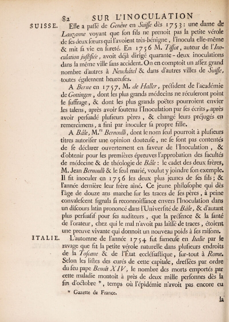 SUISSE. Elle a parte de Genève en Suffi dès 1753: une dame de Laïqanne voyant que fon fils ne prenoit pas la petite vérole de lès deux loeurs qui l’a voient très-bénigne , l’inocula elle-même & mit fa vie en fureté. En 1756 M. Tffit, auteur de Y Ino¬ culation juflifiée, avoit déjà dirigé quarante - deux inoculations dans la même ville fin s accident. On en comptoit un artez grand nombre d’autres à Neuchâtel 8c dans d’autres villes de Suffi, toutes également heureulès. A Berne en 1757, M. âe Haller, préfident de l’académie de Gottingen , dont les plus grands médecins ne réciteront point le fuffrage, & dont les plus grands poètes pourraient envier les talens, après avoir loutenu l’Inoculation par fes écrits ^après avoir perfuadé plufieurs pères , & changé leurs préjugés en remercimens, a fini par inoculer la propre fille. A Bâle, M.rs Bernoulli, dont le nom leul pourrait à plufieurs titres autoriler une opinion douteule, ne le font pas contentés de fie déclarer ouvertement en faveur de l’Inoculation , 8c d’obtenir pour les premières épreuves l’approbation des facultés de médecine & de théologie de Bâle : le cadet des deux frères, M. Jean Bernoulli 8c le leul marié, voulut y joindre Ion exemple* Il fit inoculer en 1756 les deux plus jeunes de lès fils ; 8c Tannée dernière leur frère aîné. Ce jeune philolophe qui dès Tâge de douze ans marche fur les traces de fes pères , à peine convalefcent fignala là reconnoillànce envers l’Inoculation dans un dilcours latin prononcé dans i’Univerfité de Baie, 8c d’autant plus perfuafif pour fes auditeurs , que la prélènce 8c la lanté de l’orateur, chez qui le mal n avoit pas laifté de traces, étoient une preuve vivante qui donnoit un nouveau poids à fes raifons. ITALIE. L’automne de Tannée 1754 fut fameulè en Italie par le ravage que fit la petite vérole naturelle dans plufieurs endroits de la Tofcane 8c de TÉtat ecciéfiafiique, fur-tout à Rome♦ Selon les liftes des curés de cette'capitale, dreflees par ordre du feu pape Benoît XIV, le nombre des morts emportés par cette maladie montoit à près de deux mille perlonnes dès la fin d oélobre *, temps où I épidémie n’a voit pas encore eu * Gazette de France.