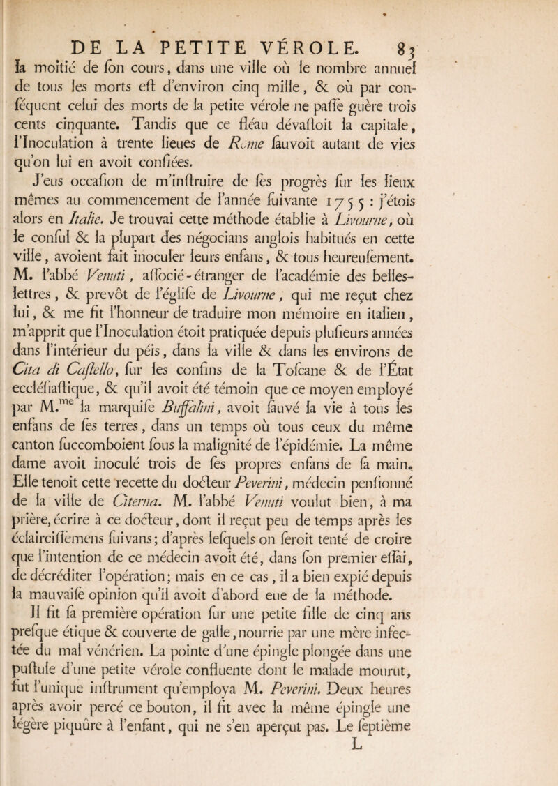 la moitié de fon cours, dans une ville où le nombre annuel de tous les morts eft d’environ cinq mille, & où par con- fequent celui des morts de la petite vérole ne pâlie guère trois cents cinquante. Tandis que ce fléau dévalloit la capitale, l’Inoculation à trente lieues de Rome fauvoit autant de vies qu’on lui en a voit confiées. J’eus occafion de m’inftruire de les progrès fur les lieux mêmes au commencement de l’année fuivante 1755: j etois alors en Italie. Je trouvai cette méthode établie à Livourne, où le conful & la plupart des négocians anglois habitués en cette ville , a voient fait inoculer leurs enfans, & tous heureufement. M. l’abbé Venuîi, affocié - étranger de l’académie des belles- lettres , & prévôt de leglife de Livourne, qui me reçut chez lui, & me fit l’honneur de traduire mon mémoire en italien , m’apprit que l’Inoculation étoit pratiquée depuis plufieurs années dans l’intérieur du péis, dans la ville & dans les environs de Cita di Caflello, fur les confins de la Tofcane & de l’État eccléfiaftique, & qu’il avoit été témoin que ce moyen employé par M.me la marquifo Birjjalini, avoit fauvé la vie à tous les enfans de (es terres, dans un temps où tous ceux du même canton fuccomboient fous la malignité de l’épidémie. La même dame avoit inoculé trois de les propres enfans de fa main. Elle tenoit cette recette du dofteur Peverini, médecin penfionné de la ville de Citenia. M. l’abbé Venuti voulut bien, à ma prière, écrire à ce doéleur, dont il reçut peu de temps après les éclairciflemens fuivans; d’après lefquels on foroit tenté de croire que l’intention de ce médecin avoit été, dans fon premier ef lai, de décréditer l’opération; mais en ce cas, il a bien expié depuis la mauvaife opinion qu’il avoit d’abord eue de la méthode. Il fit fa première opération fur une petite fille de cinq ans prefque étique & couverte de galle,nourrie par une mère infec¬ tée du mal vénérien. La pointe d une épingle plongée dans une pullule d’une petite vérole confluente dont le malade mourut, fut l’unique infiniment qu’employa M. Peverini. Deux heures après avoir percé ce bouton, il fit avec la même épingle une légère piquûre à l’enfant, qui ne s’en aperçut pas. Le feptième L