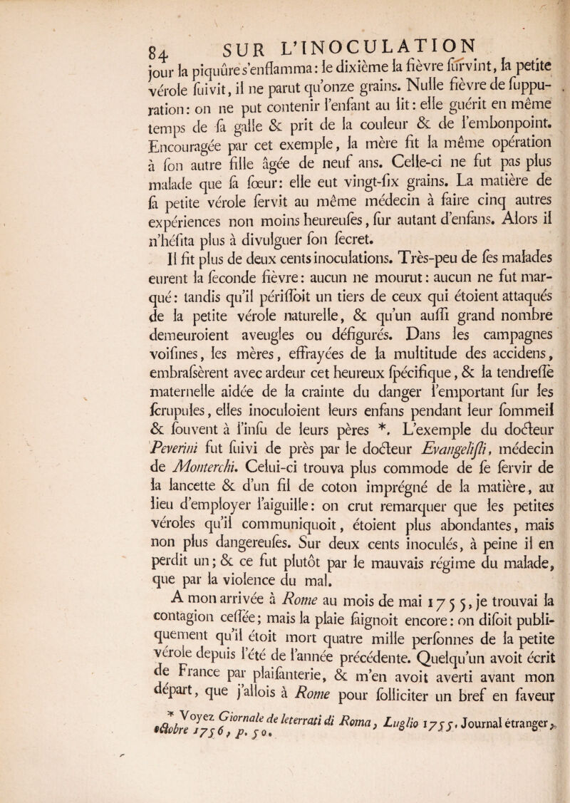 jour la piquûres’enflamma: le dixième la fièvre furvint, la petite vérole fui vit, il ne parut qu’onze grains. Nulle fièvre de fuppu- ration: on ne put contenir 1 enfant au lit: elle guérit en même temps de là galle & prit de la couleur & de l’embonpoint» Encouragée par cet exemple, la mère fit la même opération à fon autre fille âgée de neuf ans. Celle-ci ne fut pas plus malade que fa foeur: elle eut vingt-fix grains. La matière de â petite vérole fervit au même médecin à faire cinq autres expériences non moins heureufes, fur autant d’enfans. Alors il n’héfita plus à divulguer fon fecret. Il fit plus de deux cents inoculations. Très-peu de les malades eurent la féconde fièvre : aucun ne mourut : aucun ne fut mar¬ qué: tandis qu’il périfloit un tiers de ceux qui étoient attaqués de la petite vérole naturelle, & qu’un auffi grand nombre demeuroient aveugles ou défigurés. Dans les campagnes voifines, les mères, effrayées de la multitude des accidens, embrasèrent avec ardeur cet heureux fpécifique, & la tendrefle maternelle aidée de la crainte du danger l’emportant fur les fcrupules, elles inoculoient leurs enfans pendant leur fommeil & fou vent à l’infu de leurs pères *. L’exemple du doéleur Pevenni fut fuivi de près par le doéleur Evangelifli, médecin de Monterchn Celui-ci trouva plus commode de fè fervir de la lancette & d’un fil de coton imprégné de la matière, au lieu d' employer l’aiguille: on crut remarquer que les petites véroles qu’il communiquoit, étoient plus abondantes, mais non plus dangereufes. Sur deux cents inoculés, à peine if en perdit un; & ce fut plutôt par le mauvais régime du malade? que par la violence du mal. A mon arrivée à Rome au mois de mai 175 5, je trouvai la contagion cefîée ; mais la plaie fàignoit encore : on difoit publi¬ quement qu il étoit mort quatre mille perfcnnes de la petite véioie depuis 1 été de l’année précédente. Quelqu’un avoit écrit c Fiance par pîaifànterie, & m’en avoit averti avant mon épait, que jaliois à Rome pour folliciter un bref en faveur tüénljj kterrati di Rtma> «7JJ> Journal étranger*