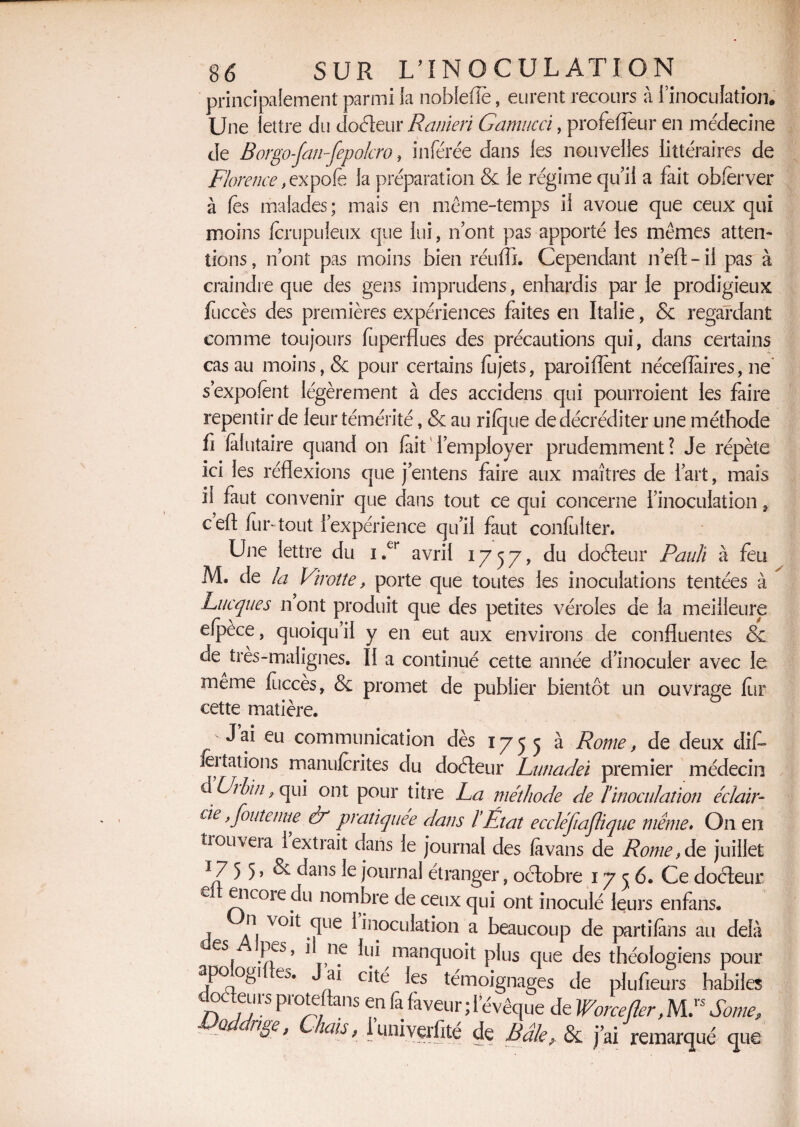 principalement parmi la noblefîè, eurent recours à l’inoculation. Une lettre du douleur Ranieri Gamucci, profefïeur en médecine de Borgo-fan-fepokro, inférée dans les nouvelles littéraires de Florence, expofè la préparation & le régime qu’il a fait obfèrver à les malades; mais en même-temps il avoue que ceux qui moins fcrupuleux que lui, n’ont pas apporté les mêmes atten¬ tions , n’ont pas moins bien réuffi. Cependant n’efl - il pas à craindre que des gens imprudens, enhardis par le prodigieux fuccès des premières expériences faites en Italie, & regardant comme toujours fuperflues des précautions qui, dans certains cas au moins, & pour certains fujets, paroiflent nécefîaires, ne s’expofènt légèrement à des accidens qui pourroient les faire repentir de leur témérité, & au rilque de décréditer une méthode fi fafutaire quand on fait l’employer prudemment? Je répète ici les réflexions que j’entens faire aux maîtres de l’art, mais il faut convenir que dans tout ce qui concerne l’inoculation, cefl fur-tout l’expérience qu’il faut confulter. Une lettre du i.er avril 1757, du doéleur Pauli à feu M. de la Virotte, porte que toutes les inoculations tentées à Lacques n ont produit que des petites véroles de la meilleure elpèce, quoiqu’il y en eut aux environs de confluentes & de très-malignes. Il a continué cette année d’inoculer avec le même fuccès, & promet de publier bientôt un ouvrage fur cette matière. J ai eu communication dès 1755 a Rome, de deux dit- imitations rnani|ferites du doéleur Lunadei premier médecin d Urbïn} qui ont pour titre La méthode de ïinoculation éclair- de, Joute nue & pratiquée dans l'État eccléftajlique meme. O11 en trouvera l’extrait dans le journal des fa vans de Rome, de juillet 17 5 5 » & ^ans Ie journal étranger, octobre 1756. Ce doéleur e encoie du nombre de ceux qui ont inoculé leurs enfans, n voit que 1 inoculation a beaucoup de partifans au delà es, fes ’ 1 n.e manquoit plus que des théologiens pour apo ogu eo. J ai cité les témoignages de plufieurs habiles doaeLirs proteflans en fa faveur ; l’évêque de Worcejler, M.rs Sonie., P u8e> dis, 1 univerfité de Bâle, & j’ai remarqué que