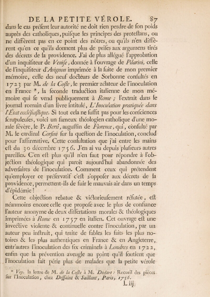 dans le cas prélent leur autorité ne doit rien perdre de (on poids auprès des catholiques,puifque les principes des proteftans, ou ne diffèrent pas en ce point des nôtres, ou qu’ils n’en diffè¬ rent qu’en ce qu’ils donnent plus de prifès aux argumens tirés des décrets de la providence. J’ai de plus allégué l’approbation d’un inquifiteur de Venife, donnée à l’ouvrage de Pilariin, celle de l’inquifiteür d'Avignon imprimée à la fuite de mon premier mémoire, celle des neuf doCtéurs de Sorbonne confuités en 1723 par M. de la CoJIe, le premier zélateur de l’inoculation en France *, la féconde traduction italienne de mon mé¬ moire qui fé vend publiquement à Rome ; l’extrait dans le journal romain d’un livre intitulé, &Inoculation pratiquée dans ïEtat eccléftaflique. Si tout cela ne fuffit pas pour les confidences fcrupuleufës, voici un fameux théologien catholique d’une mo¬ rale fevère,le P. Berd, auguftin de Florence, qui, confulté par M. le cardinal Corfini fur la queffion de l’inoculation, conclud pour l’affirmative. Cette confultation que j’ai entre les mains eft du 3 o décembre 1756. J’en ai vu depuis plufieurs autres pareilles. C’en eft plus qu’il n’en faut pour répondre à l’ob- jeétion théologique qui paroît aujourd’hui abandonnée des adverfaires de l’inoculation. Comment ceux qui prétendent qu’employer ce préfervatif c’eft s’oppofer aux décrets de la providence, permettent-ils de fuir le mauvais air dans un temps d épidémie l Cette objection rebatue & viCtorieufement réfutée , efl néanmoins encore celle que propofé avec le plus de confiance l’auteur anonyme de deux differtations morales & théologiques imprimées à Rome en 1757 en italien. Cet ouvrage eff une inveCtive violente & continuelle contre l’inoculation, par un auteur peu inftruit, qui traite de fables les faits les plus no¬ toires & les plus authentiques en France & en Angleterre, entr’autres l’inoculation des fix criminels à Londres en 1722, enfin que la prévention aveugle au point qu’il fondent que 1 inoculation fait périr plus de malades que la petite vérole * Voy. la lettre de M. de la Cofte à M. Dodart : Recueil des pièces fur l’Inoculation ; chez DeJJ'aint & Saillant , Paris, 1756. -Liiïi.