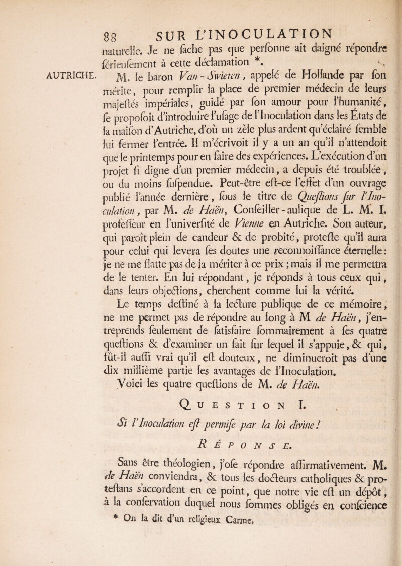 AUTRICHE. naturelle. Je ne fâche pas que perfbnne ait daigne' répondre férieufement à cette déclamation *. M. ie baron Van - Swieten, appelé de Hollande par fou mérite, pour remplir la place de premier médecin de leurs majeftés impériales, guidé par fon amour pour l’humanité, fe propofoit d’introduire i’ufage de l’Inoculation dans les Etats de la maifon d’Autriche, d’où un zèle plus ardent qu éclairé femble lui fermer l’entrée. Il m ecrivoit il y a un an qu’il n attendoit que le printemps pour en faire des expériences. L’exécution d’un projet fi digne d’un premier médecin, a depuis été troublée, ou du moins fufpendue. Peut-être eft-ce l’effet d’un ouvrage publié l’année dernière , fous le titre de Queftions fur l'Ino¬ culation, par M. de Haën, Confeiller - aulique de L. M. I. profeffèur en Tuniverfité de Vienne en Autriche. Son auteur, qui paraît plein de candeur & de probité, protefte qu’il aura pour celui qui lèvera (es doutes une reconnoiffance éternelle : je ne me flatte pas de ia mériter à ce prix ; mais il me permettra de le tenter. En lui répondant, je réponds à tous ceux qui, dans leurs objections, cherchent comme lui la vérité. Le temps deffiné à la leéture publique de ce mémoire, ne me permet pas de répondre au long à M de Haën, j’en¬ treprends feulement de fatisfaire fommairement à fès quatre queftions & d’examiner un fait fur lequel il s’appuie, & qui, fût-il auffi vrai qu’il eft douteux, ne diminueroit pas d une dix millième partie les avantages de l’Inoculation. Voici les quatre queftions de M. de Haën, Question I. Si l Inoculation ejl permife par la loi divine ! Réponse. Sans être théologien, j ofe répondre affirmativement. M. de Haën, conviendra, & tous les docteurs catholiques & pro- teftans s accordent en ce point, que notre vie eft un dépôt, à la conlervation duquel nous fbmmes obligés en conlcience * On la dit d un religieux Carme»