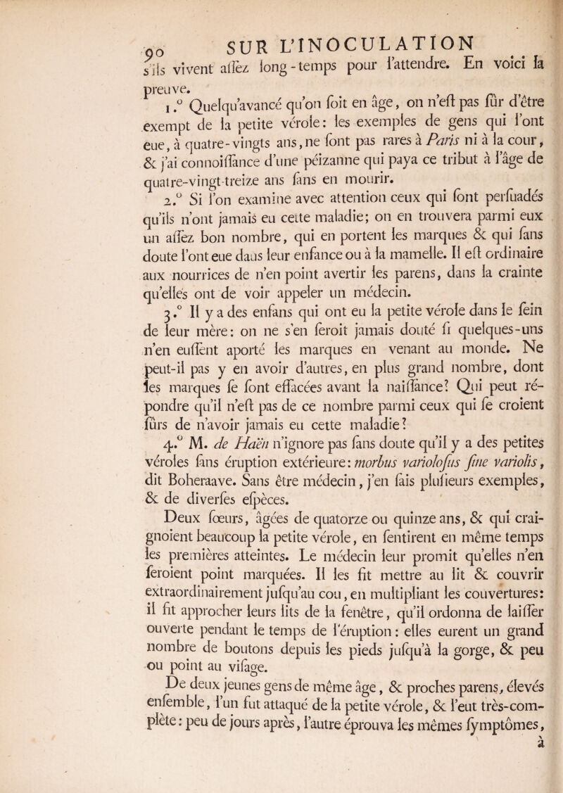 s ils vivent allez long-temps pour iattendie. En voici la preuve. 1, ° Quelqu avancé quon foit en âge, on n’eft pas fûr d’être exempt de la petite vérole: les exemples de gens qui iont eue, à quatre-vingts ans,ne font pas rares a Paris ni a la cour, & j’ai connoiflànce dune péizanne qui paya ce tribut à iage de quatre-vingt-treize ans fans en mourir. 2. ° Si l’on examine avec attention ceux qui font perfuadés qu’ils n’ont jamais eu cette maladie; on en trouvera parmi eux un allez bon nombre, qui en portent les marques & qui fans doute l’ont eue dans leur enfance ou à la mamelle. Il eft ordinaire aux nourrices de n’en point avertir les pareils, dans la crainte quelles ont de voir appeler un médecin. 3. ° Il y a des enfuis qui ont eu la petite vérole dans le fein de leur mère: on ne s’en foroit jamais douté fi quelques-uns nen enflent aporté les marques en venant au monde. Ne peut-il pas y en avoir d’autres, en plus grand nombre, dont les marques fè font effacées avant la naiflance? Qui peut ré¬ pondre qu’il n’efl pas de ce nombre parmi ceux qui fe croient fûrs de n’avoir jamais eu cette maladie? 4. ° M. de Haën n’ignore pas fons doute qu’il y a des petites véroles fans éruption extérieure: morbus variolofus fine varïolis f dit Boheraave. Sans être médecin, j’en fois piufieurs exemples, & de diverfès efpèces. Deux foeurs, âgées de quatorze ou quinze ans, & qui crai- gnoient beaucoup la petite vérole, en fentirent en même temps les premières atteintes. Le médecin leur promit quelles n’en feroient point marquées. Il les fit mettre au lit & couvrir extraordinairement jufqu’au cou,en multipliant les couvertures: il fit approcher leurs lits de la fenêtre, qu’il ordonna de laifler ouverte pendant le temps de 1 éruption : elles eurent un grand nombre de boutons depuis les pieds jufqu’à la gorge, & peu ou point au vifoge. De deux jeunes gens de même âge, & proches parens, élevés enfemble, 1 un fut attaqué de la petite vérole, & l’eut très-com¬ plète : peu de jours après, l’autre éprouva les mêmes fymptômes, \ a