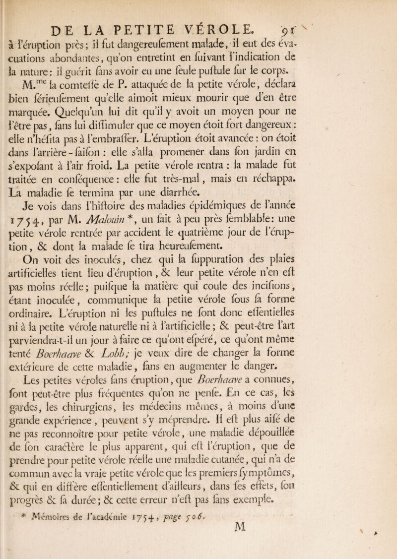 à Iéruption près; il fut dangereufement malade, il eut des éva¬ cuations abondantes, quon entretint en fuivant l'indication de la nature: il guérit fins avoir eu une feule pullule lur le corps. M.me la comteiîè de P. attaquée de la petite vérole, déclara bien férieufement quelle aimoit mieux mourir que d’en être marquée. Quelqu’un lui dit qu’il y avoit un moyen pour ne l’être pas, fans lui diffimuier que ce moyen étoit fort dangereux : elle nhéfita pas à l’embraflèr. Léruption étoit avancée : on étoit dans l’arrière - fàilon : elle s’alla promener dans Ion jardin en s’expolant à l’air froid. La petite vérole rentra : la malade fut traitée en conlequence : elle fut très-mal, mais en réchappa. La maladie le termina par une diarrhée. Je vois dans l’hiftoire des maladies épidémiques de l’année 1754, par M. Maloum *, un fait à peu près femblable: une petite vérole rentrée par accident le quatrième jour de 1 érup¬ tion , & dont la malade le tira heureufement. On voit des inoculés, chez qui la fuppuration des plaies artificielles tient lieu d éruption , & leur petite vérole n’en eft pas moins réelle ; puifque la matière qui coule des incifions, étant inoculée, communique la petite vérole fous fit forme ordinaire. L’éruption ni les pullules ne Pont donc eflentielles ni à la petite vérole naturelle ni à l’artificielle ; & peut-être l’art parviendra-t-il un jour à faire ce qu’ont elpéré, ce qu’ont même tenté Boerhaave & Lobb; je veux dire de changer la forme extérieure de cette maladie, fins en augmenter le danger. Les petites véroles (ans éruption, que Boerhaave a connues, font peut-être plus fréquentes qu’on ne penfe. En ce cas, les gardes, les chirurgiens, les médecins mêmes, à moins d’une grande expérience, peuvent s’y méprendre. II eft plus aifé de ne pas reconnoïtre pour petite vérole, une maladie dépouillée de fon caraétère le plus apparent, qui eft l’éruption, que de prendre pour petite vérole réelle une maladie cutanée, qui n’a de commun avec la vraie petite vérole que les premiers lymptoines, & qui en diffère efîentieliement d’ailleurs, dans fes effets, Ion progrès Se là durée; & cette erreur n’eft pas fans exemple. * Mémoires de l’académie 1754 > page 506*