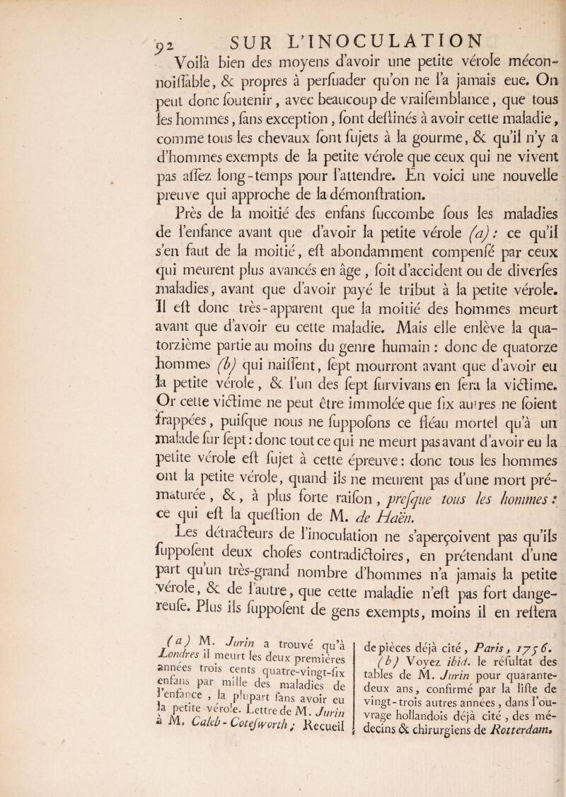Voilà bien des moyens d’avoir une petite vérole mécon- noifîable, & propres à perfuader quon ne la jamais eue. On peut donc foutenir, avec beaucoup de vraifemblance, que tous les hommes, (ans exception, font deftinés à avoir cette maladie, comme tous les chevaux font fujets à la gourme, &: qu’il n’y a d’hommes exempts de la petite vérole que ceux qui ne vivent pas afîez long-temps pour l’attendre. En voici une nouvelle preuve qui approche de la démonftration. Près de la moitié des enfans fuccombe fous les maladies de l’enfance avant que d’avoir la petite vérole (a) : ce qu’il s’en faut de la moitié, eft abondamment compeme par ceux qui meurent plus avancés en âge , foit d’accident ou de diverfes maladies, avant que d’avoir payé le tribut à la petite vérole. Il eft donc très-apparent que la moitié des hommes meurt avant que d’avoir eu cette maladie. Mais elle enlève la qua¬ torzième partie au moins du genre humain : donc de quatorze hommes fbj qui naiffent, fept mourront avant que d’avoir eu 3a petite vérole, & l’un des fept furvivans en lèra la viétime* Or celle viCtime ne peut être immolée que fix au5res ne foient frappées, puifque nous ne fuppofons ce fléau mortel qu’à un malade fer fept : donc tout ce qui ne meurt pas avant d’avoir eu la petite vérole eft fujet à cette épreuve: donc tous les hommes ont la petite vérole, quand ils ne meurent pas d’une mort pré¬ maturée , &, à plus forte raifon , prefque tous les hommes ; ce qui eft la queftion de M. de diaêti> Les détracteurs de 1 inoculation ne s’aperçoivent pas qu’ils fuppofent deux chofes contradictoires, en prétendant d’une paît quun très-grand nombre d’hommes n’a jamais la petite ■véioie, & de 1 autre, que cette maladie n’eft pas fort dange- reufe. Plus ils fiippofent de gens exempts, moins il en reliera (a) M. Jurïn a trouvé qu’à Londres il meurt les deux premières années trois cents quatre-vingt-ftx enfans par mille des maladies de i enfance , la plupart fans avoir eu îa petite vérole. Lettre de M. Jurin a M* Cakb - Cotejworth ; Kecueil de pièces déjà cité , Paris, iy$ 6. ( b ) Voyez ibid. le réfultat des tables de M. Jurin pour cjuarante- deux ans, confirmé par la lifte de vingt-trois autres années , dans l’ou¬ vrage hoïlandois déjà cité , des mé¬ decins de chirurgiens de Rotterdam»