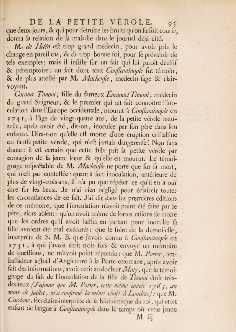 que deux jours, & qui pour détruire les bruits quon failbit courir, donna la relation de fa maladie dans le journal déjà cité. M. de Hdën eft trop grand médecin, pour avoir pris le change en pareil cas, & de trop bonne foi, pour le prévaloir de tels exemples; mais il infifte fur un fait qui lui puroît décifif & péremptoire; un fait dont tout Conflantinople fut témoin, èc de plus atteflé par M. Mackenfie, médecin fage & clair¬ voyant. Cocona Timoni, fille du fameux Ematmcl Timoni, médecin du grand Seigneur, & le premier qui ait fait connoitre l’ino¬ culation dans l’Europe occidentale, mourut à Conflantinople en 1741, à iage de vingt-quatre ans, de la petite vérole natu¬ relle , après avoir été, dit-on, inoculée par fon père dans fon enfance. Dira-t-on quelle efl morte dune éruption criflalüne ou faiiffe petite vérole, qui n’eft jamais dangereule? Non fins doute: il efl certain que cette fille prit la petite vérole par contagion de fa jeune foeur & quelle en mourut. Le témoi¬ gnage refpeélable de M. Adackenfle ne porte que fur fa mort, qui n’eft pas contefiée: quanta fon inoculation, antérieure de plus de vingt-trois ans , il n’a pu que répéter ce qu’il en a ouï dire' fur les lieux. Je n’ai rien négligé pour éclaircir toutes les circonflances de ce fait. J’ai dit dans les premières éditions de ce mémoire, que l’inoculation n’a voit point été faite par le père, alors ablent: qu’on avoit même de fortes raifons de croire que les ordres qu’il avoit laiflcs en partant pour inoculer fâ fille avoient été mal exécutés: que le frère de la demoiielle, interprète de S. M. B. que j’avois connu à Conflantinople en 173 1 , à qui j’avois écrit trois fois & envoyé un mémoire de queftions, ne m’avoit point répondu : que M. Porter, am- bafîadeur actuel d’Angleterre à la Porte ottomane, après avoir fait des informations, avoit écrit au doéleur Maty, que le témoi¬ gnage du fait de l’inoculation de la fille de Timoni étoit très- douteux (J’ajoute que M. Porter, cette même année ij6j, au mois de juillet, m’a confirmé la même choje à Londres) : que M. Car doue, fêcrétaire-inter prête de la bibliothèque du roi, qui étoit enfant de langue à Conflantinople dans le temps où cette jeune M iij