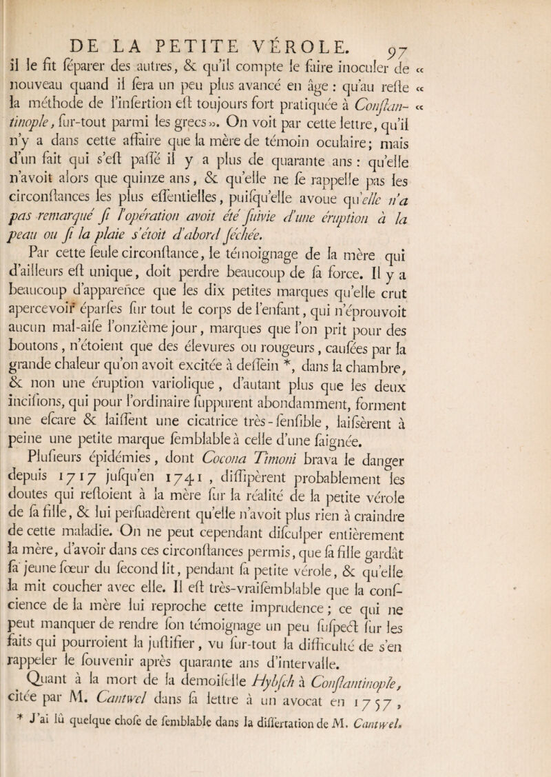 P7 il le fit féparer des autres, & qu’il compte le faire inoculer de nouveau quand il fera un peu plus avancé en âge : qu’au refie la méthode de l’infertion efi toujours fort pratiquée à Conflan- iinople, fur-tout parmi les grecs». On voit par cette lettre, qu’il n’y a dans cette affaire que la mère de témoin oculaire; mais d’un fait qui s’eft pâlie il y a plus de quarante ans : quelle n’avoit alors que quinze ans, & quelle ne fe rappelle pas les circonfiances les plus eflèntielles, puilqu’elie avoue qu 'elle ri a pas remarqué fi ïopération avoit été frime d’une éruption à la peau ou fi la plaie s’étoit d’abord Jéchée. Par cette feule circonfiance, le témoignage de la mère qui d’ailleurs efi unique, doit perdre beaucoup de là force. Il y a beaucoup d’apparence que les dix petites marques quelle crut apercevoir éparfes fur tout le corps de l’enfant, qui neprouvoit aucun mal-aife l’onzième jour, marques que l’on prit pour des boutons, n’étoient que des élevures ou rougeurs , caufees par la grande chaleur qu’on avoit excitée à deflèin *, dans la chambre, & non une éruption variolique , d’autant plus que les deux incilions, qui pour l’ordinaire fuppurent abondamment, forment une efeare & laiffent une cicatrice très - fenfible, lailsèrent à peine une petite marque femblableà celle d’une faignée. PIufieurs épidémies, dont Cocona Ttmoni brava le danger depuis 1717 jufqu’en 1741 , dilfipèrent probablement les doutes qui refioient à la mère fur la réalité de la petite vérole de fa fille, & lui perfuadèrent quelle n’avoit plus rien à craindre de cette maladie. On 11e peut cependant difculper entièrement la mère, d’avoir dans ces circonfiances permis, que la fille gardât fa jeunefœur du fécond lit, pendant là petite vérole, & quelle la mit coucher avec elle. Il efi très-vraifemblable que la confi¬ dence de la mère lui reproche cette imprudence ; ce qui ne peut manquer de rendre fon témoignage un peu fufpeét fur les faits qui pourroient la juflifier, vu fur-tout la difficulté de s’en rappeler le fouvenir après quarante ans d’intervalle. Quant à la mort de la demoifelle Jrlybfh à Conflantinople , citée par M. Cantwcl dans la lettre à un avocat en 17^7 5 * J’ai lu quelque chofe de femblable dans la differtation de M. Cantwd,