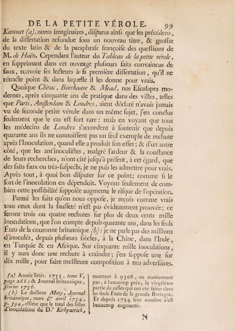 Kanouet (a), noms imaginaires, difparus ainfi que les précédens, de la dilatation refondue fous un nouveau titre, & gioflie du texte latin & de la paraphrafè irançoilè des queftions de M. de Ha'èn. Cependant l’auteur du Tableau de la petite vérole, en fupprimant dans cet ouvrage plufieurs faits convaincus de faux, renvoie fes leéleurs à £ première difîèrtation , qu’il ne rétracte point & dans laquelle il les donne pour vrais. Quoique Chirac, Boerhaave & Mead, nos Efculapes mo¬ dernes , après cinquante ans de pratique dans des villes, telles que Paris, Amjlerdam & Londres, aient déclaré n’avoir jamais vu de féconde petite vérole dans un mêmefujet, j’en conclus feulement que le cas efl fort rare : mais en voyant que tous fes médecins de Londres s’accordent à foutenir que depuis quarante ans ils ne connoifTent pas un feul exemple de rechute après l’Inoculation, quand elle a produit fon effet ; & d’un autre cote, que les antinoculifles, maigre laideur & la confiance de leurs recherches, n’ont cité jufqua préfent, à cet égard, que des faits faux ou trcs-fulpcéls, je ne puis les admettre pour vrais. Après tout, à quoi bon difputer fur ce point; comme fi le fort de l’inoculation en dépendoit. Voyons feulement de com¬ bien cette poffibilité fuppofée augmente le rifque de l’opération. Parmi les faits qu on nous oppofé, je reçois comme vrais tous ceux dont la fauflete nefl pas évidemment prouvée; ce feront trois ou quatre rechutes fur plus de deux cents mille inoculations, que l’on compte depuis quarante ans, dans les fèuis Etats de la couronne britannique (b) : je ne parle pas des millions d’inoculés, depuis plufieurs fiècles, à la Chine, dans l’Inde, en Turquie & en Afrique. Sur cinquante mille inoculations, il y aura donc une rechute à craindre; j’en fuppofe une fur dix mille, pour faire meilleure compofition à nos advçrfaires. (a) Année Iittér. 17^5 , tome V, page 2.6 6 ; & Journal britannique, février 175 6. (b) Le doéteur Maty, Journal britannique, mars & avril 1754. , P^394,eft\mz que le total des liftes d inoculations du D.r Kirkpatrkk 9 montant à 9308 > ne contiennent pas , à beaucoup près , la vingtième partie de celles qui ont été faites dans les feuls États de la grande Bretagne. Et depuis 17 5^. leur nombre s’eft beaucoup augmenté. N