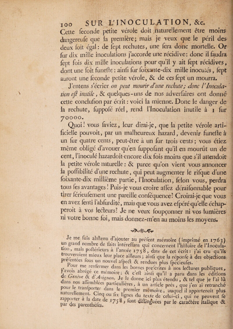 soo SUR L’INOCULATION, &c. Cette fécondé petite vérole doit naturellement être moins dnngereiife que la première; mais je veux que le péril des deux foit égal: de fept rechutes, une fera donc mortelle. Or fur dix mille inoculations j’accorde une récidive: donc il faudra fept fois dix mille inoculations pour qu’il y ait fept récidives > dont une (dit funefie : ainfi fur foixante-dix mille inocuiés, fept auront une fèconde petite vérole, & de ces fept un mourra. J’entens s’écrier on peut mourir dune rechute ; donc l’Inocula- ïion efl inutile, & quelques-uns de nos adverfaires ont donné cette conclufion par écrit : voici la mienne. Donc le danger de la rechute, fuppofé réel, rend l’Inoculation inutile à i fur 70000. Quoi ! vous (aviez, leur dirai-je, que la petite vérole arti¬ ficielle pouvoit, par un malheureux hazard, devenir funefie à un fur quatre cents, peut-être à un fur trois cents ; vous étiez même obligé d’avouer qu’en fuppofànt qu’il en mourût un de cent, l’inoculé hazardoit-encore dix fois moins que s’il attendoit la petite vérole naturelle : & parce qu’on vient vous annoncer la poflibiiité d’une rechute, qui peut augmenter le rifque d une fdixante-dix millième partie, l’Inoculation, (elon vous, perdra tous fes avantages ! Puis-je vous croire afièz déraifonnable pour tirer ferieufement une pareille confequence! Croirai-je que vous en avez fenti 1 abfurdité, mais que vous avez efpéré quelle échap¬ perait à vos lecteurs! Je ne veux (oupçonner ni vos lumières ni votre bonne foi, mais donnez-m’en au moins les moyens. Je me fuis abftenu d ajouter au préfent mémoire (imprimé en 1763 lin gi and .nombre.de faits intérefïkns qui concernent Phiftoire de Plnocul; ion, mais pofterieurs à I année 1758, date de cet écrit: j’ai cru qu’i rouveroient mieux leur place ailleurs ; ainû que la réponfè à des objecfliot prefentees fous un nouvel afpeét & rendues plus fpécieufes. oui me renfeimer dans les bornes prescrites à nos ledfcures publiques | vois a iege ce mémoire; &c c eO; amfi qu’il a paru dans les éditior j eneve pignon,. Je le donne ici plus étendu, & tel que je l’ai 1 non l^t a ees Particulières, à un article près, que j’en ai retrancfi cjssfs'trnïex rrr » V”* * Mnnrtrtfl». a 1 j j u llx bnes <*u texte de celui-ci, qui ne peuvent 1 parades parentÈfes* ’75ii ' font ^ngVes par le caradlère italique i