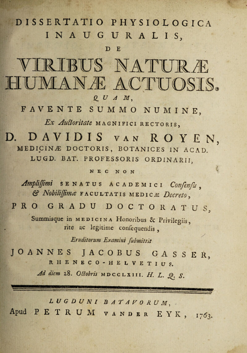 DISSERTATIO PHYSIOLOGICA INAUGURALIS, D E NATXJTRJE HUMANJE ACTUOSI @ Q_ U A M, FAVENTE SUMMO NUMINE, Ex Au&oritate magnifici rectoris, D. D AVIDIS van ROYEN, medicina; doctoris, botanices in acad, LUGD, BAT. PROFESSORIS ORDINARII, i N E C N O N Amplifjimi senatus academici Confenfu, & NobiliJJima facultatis medicas Decreto, PRO GRADU DOCTO RATUS / Summisque in medicina Honoribus & Privilegiis, rite ac legitime confequendis , i i! i '• i jti •; / Eruditorum Examini fubmittit JOANNES JACOBUS GASSER, RHENECO-HELVETIUS. jdd diem 2,8. Otdobris mdcclxiii. H. L. j5>. S. LUGDUNI BATAFORUM, Apud PETRUM vander EYK, 17 <53.