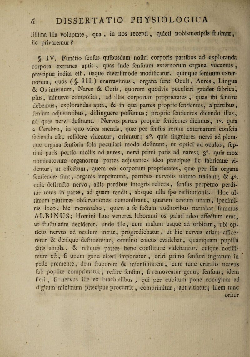 6 DISSERTATIO PHYSIOLOGICA liffima illa voluptate, qua, in nos recepti, quieti nobismetipfis fruimur, fic privaremur? IV. Fundlio fenfus quibusdam noftri corporis partibus ad exploranda corpora extranea aptis , quas inde fenilium externorum organa vocamus , praecipue indita eil, iisque diverfimode modificatur, quinque fenfuum exter¬ norum, quos (III.) enarravimus, organa funt Oculi, Aures, Lingua & Os internum, Nares & Cutis, quorum quod vis peculiari gaudet fabrica, plus, minusve compofita , ad illas corporum proprietates , quas ibi fentire debemus, explorandas apta, & in qua partes proprie fenrientes, a partibus, i en fum adjuvantibus, diitinguere pofFumus; proprie fentientes dicendo illas, ad quas nervi definunt. Nervos partes proprie fentientes dicimus, i°. quia a Cerebro, in quo vires mentis, qute per fenfus rerum externarum confcia facienda cft, refidere videntur, oriuntur; 20. quia fingulares nervi ad plera- que organa fenforia fola peculiari modo definunt, ut optici ad oculos, fep- timi paris portio mollis ad aures, nervi primi paris ad nares; 30. quia mox nominatorum organorum partes adjuvantes ideo praecipue fic fabricatae vi¬ demur, ut effe&um, quem eae corporum proprietates, quae per illa organa fentiendae funt, organis imprimunt, partibus nervofis ultimo tradant; & 40. quia defirudto nervo, aliis partibus integris rei i diis, fenfus perpetuo perdi¬ tur totus in parte, ad quam tendit, absque ulla fpe reftitutionis. Hoc ul¬ timum plurimae obfervationes demonftrant, quarum tantum unam, fpecimi- nis loco, hic memorabo , quam a fe fadlam auditoribus narrabat fummus ALBINUS; Homini Lue venerea laboranti os palati adeo afteclum erat, ut fruftulatim decideret, unde ille, cum malum usque ad orbitam, ubi op¬ ticus nervus ad oculum intrat, progrediebatur, ut hic nervus edam affice¬ retur & denique defrueretur, omnino ccecus evadebat, quamquam pupilla fatis ampla , & reliqute partes bene confticutae videbantur, cuique notiffi- mum eft, fi unum genu alteri imponatur , oriri primo fenfum ingratum in pede premente, dein lluporem & infenfilitatem, cum tunc cruralis nervus fub poplite comprimatur; redire fenfim, fi removeatur genu, fenfum; idem fieri , fi nervus ille ex brachialibus , qui per cubitum pone condylum ad digitum minimum praecipue procurrit , comprimitur, aut vitiatur; idem tunc oritur %