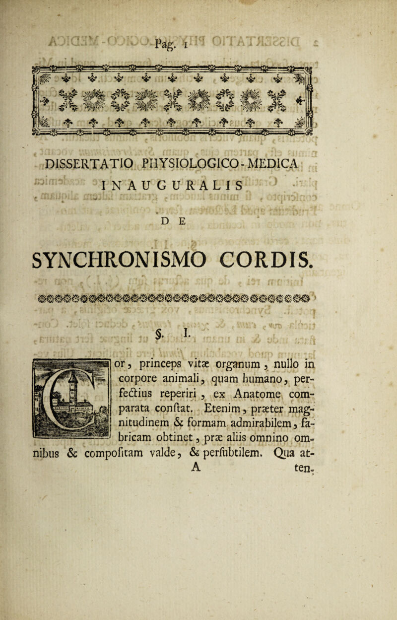 -* Pag. x DISSERTATIO PHYSIOLOGICO-MEDICA IN AUGURALIS D E SYNCHRONISMO CORDIS. or, princeps vitae organum, nullo in corpore animali, quam humano, per¬ fectius reperiri , ex Anatome com¬ parata conflat. Etenim, praeter mag¬ nitudinem & formam admirabilem, fa- bricam obtinet, prae aliis omnino om¬ nibus & compofitam valde, & perfubtilem. Qua at- A ten-