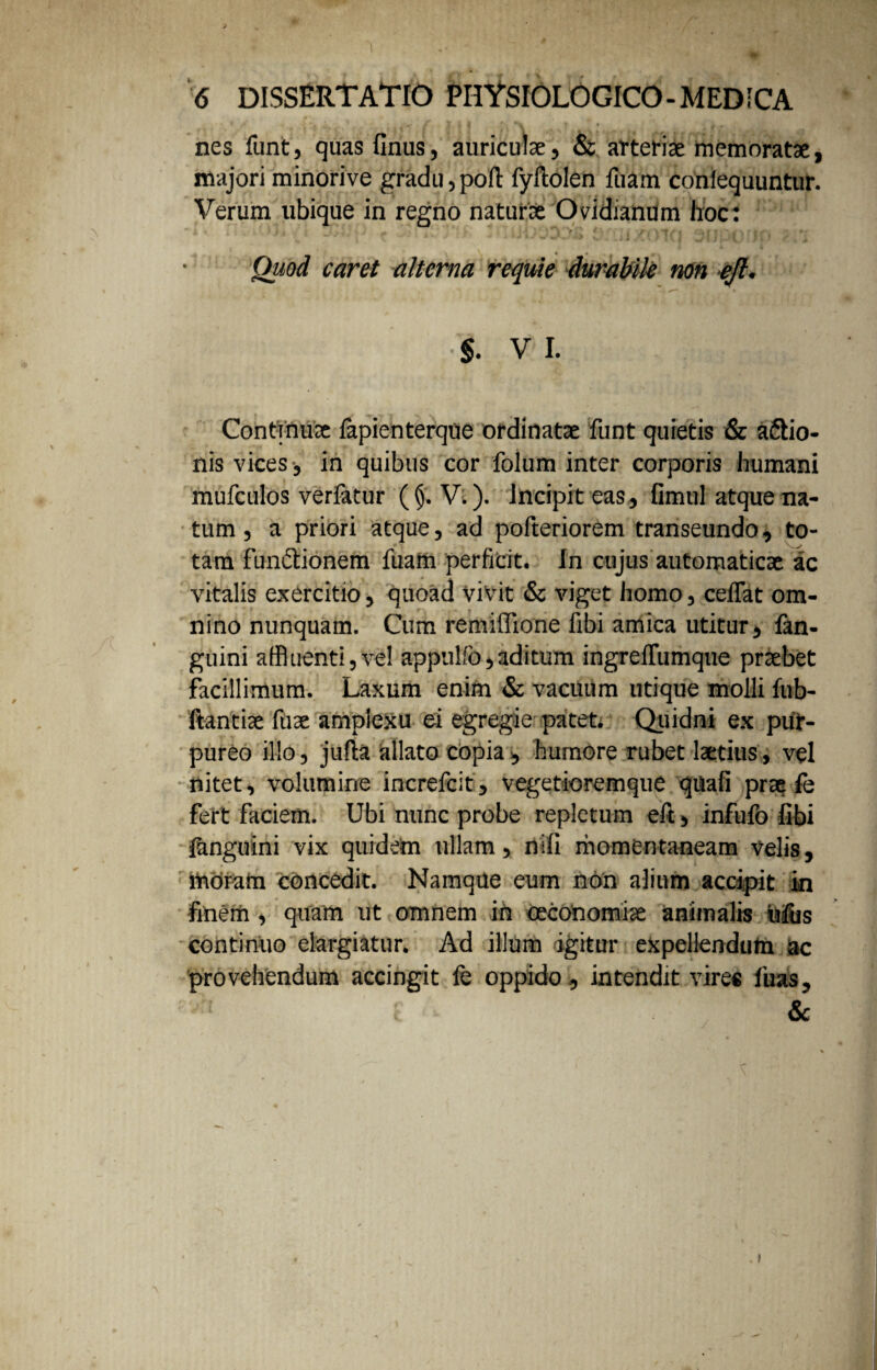 * g I 1 I * V • , k nes funt, quas finus, auriculae, & arteriae memoratae, majori minorive gradu,poft fyftolen fuam confequuntur. Verum ubique in regno naturae Ovidianum hoc: V ‘ , / . •. * ■ : 4 C » j • 1 ' * • Quod caret alterna requie durabile non ejl. §. V I. Continuae fapienterque ordinatae funt quietis & asio¬ nis vices, in quibus cor folum inter corporis humani mufculos verfatur ((j. V.). Incipit eas, fimul atque na¬ tum , a priori atque, ad pofteriorem transeundo, to¬ tam functionem fuam perficit. In cujus automaticae ac vitalis exercitio, quoad vivit & viget homo, ceIFat om¬ nino nunquam. Cum remiffione fibi amica utitur, fan- guini affluenti,vel appulfo,aditum ingreflumque praebet facillimum. Laxum enim & vacuum utique molli fub- ftantiae fuse amplexu ei egregie patet. Quidni ex pur¬ pureo illo, jufta allato copia, humore rubet laetius, vel nitet, volumine increfcit, vegetioremque quali prae fe fert faciem. Ubi nunc probe repletum eft, infufo fibi {anguini vix quidem ullam, nili momentaneam velis, moram concedit. Namque eum non alium accipit in finem, quam ut omnem in oeconomiae animalis ufus continuo elargiatur. Ad illum igitur expellendum ac provehendum accingit fe oppido, intendit vires fuas, ; vrt t Sc