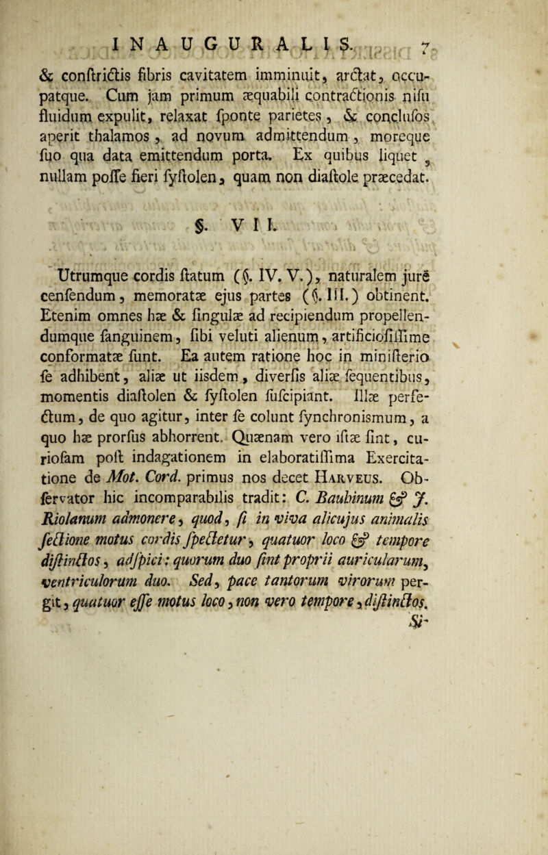 * 1» '^..1 «•. * x-/ ' - - ' v. * A. x . A ' I X /1 i. ’«• -• v ** w « .i & conftriflis fibris cavitatem imminuit, arctat, ctccu- patque. Cum jam primum aequabili contradtionis nilii fluidum expulit, relaxat fponte parietes, & conclufos aperit tbalamos , ad novum admittendum, moreque fuo qua data emittendum porta. Ex quibus liquet 3 nullam poffe fieri fyfiolen , quam non diaftole, praecedat. \ . I. - » - -i * 1 » V. ’ • ■ ■ t . U 4“ §. v r h • (. V . •. * t j\*V»i . i » A A i \ WV\ : 4'A\ \ ' V Utrumque cordis flatum (§. IV. V.), naturalem jure cenfendum, memoratae ejus partes ($.111.) obtinent. Etenim omnes hae & lingulae ad recipiendum propellen- dumque fanguinem, fibi veluti alienum, artificioliffime conformatae funt. Ea autem ratione hoc in miniflerio fe adhibent, aliae ut iisdem, diverfis aliae fequentibus, momentis diaflolen & fyflolen liifcipiant. Illae perfe- &um, de quo agitur, inter fe colunt fynchronismum, a quo hae prorfus abhorrent. Quaenam vero lftae fint, cu- riofam pofl indagationem in elaboratiflima Exercita¬ tione de Mot. Cord. primus nos decet IIarveus. Ob- fervator hic incomparabilis tradit: C. Baubinum & J. Rio/anum admonere, quod, fi in viva alicujus animalis fellione motus cordis fpelletur, quatuor loco £«? tempore diflintlos, adfpici: quorum duo fint proprii auricularum, ventriculorum duo. Sed, pace tantorum virorum per¬ git , quatuor ejje motus loco, non vero tempore, diflintlos.