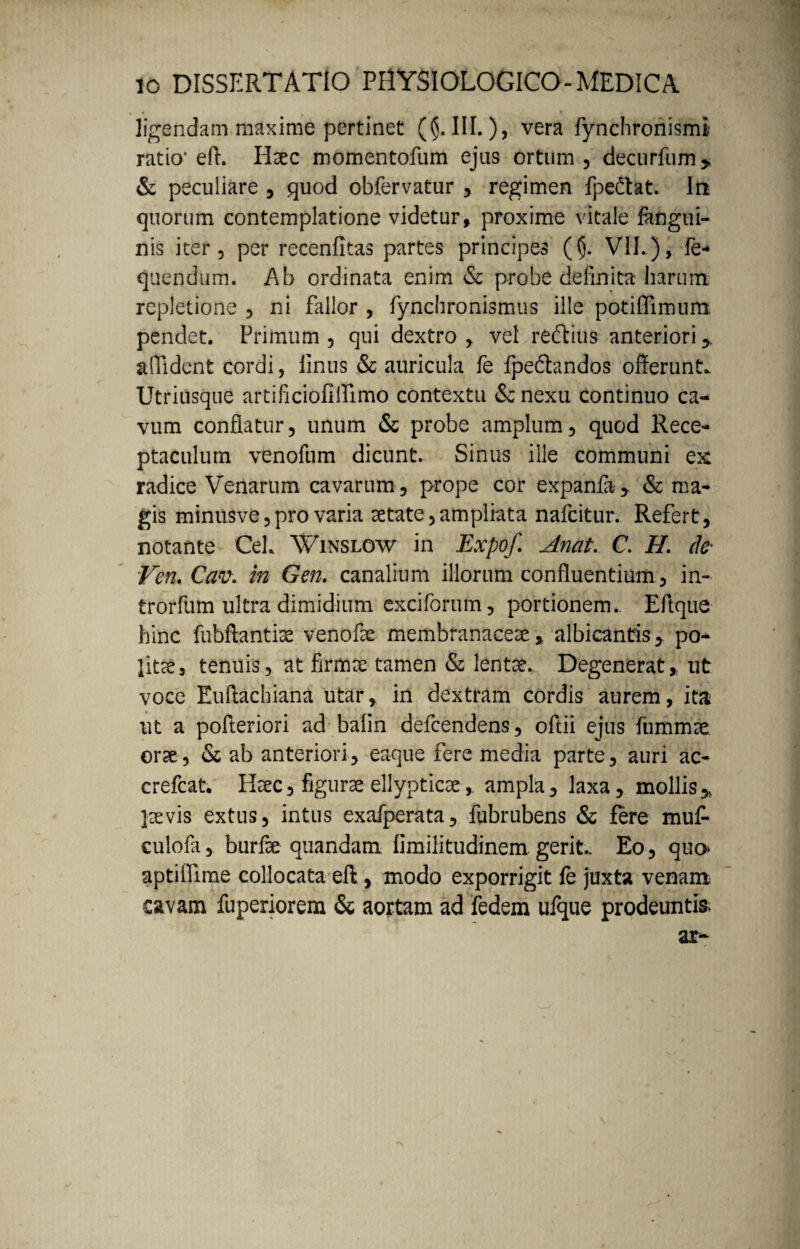 ligendam maxime pertinet ($.111.), vera fynchronismi ratio’ eft. Haec momentofum ejus ortum , decurfum> & peculiare , quod obfervatur , regimen fpedat. In quorum contemplatione videtur, proxime vitale fangui- nis iter 5 per recenfitas partes principes ($. VII..), fe* quendum. Ab ordinata enim & probe definita harum, repletione , ni fallor , fynchronismus ille potiffimum pendet. Primum , qui dextro , vel reftius anteriori > allident cordi, finus & auricula fe fpedandos offerunt. Utriusque artificiofiflimo contextu & nexu continuo ca¬ vum conflatur, unum & probe amplum, quod Rece¬ ptaculum venofum dicunt. Sinus ille communi e& radice Venarum cavarum, prope cor expanfa* & ma¬ gis minusve,pro varia aetate,ampliata nafcitur. Refert, notante CeL Winslow in Expof Anat. C. H. (te Ven.Cav. in Gen. canalium illorum confluentium, in- trorfum ultra dimidium exciforum, portionem. Eftque hinc fu-bftantiae venofe membranaceae> albicantis > po¬ lite, tenuis, at firma: tamen & lente.. Degenerat, ut voce Euffachiana utar, in dextram cordis aurem, ita ut a pofteriori ad balin defcendens, oftii ejus fiimmse orae, & ab anteriori, eaque fere media parte, auri ac- crefcat. Haec, figurae ellypticae, ampla, laxa, mollis> laevis extus, intus exafperata, fubrubens & fere mu£ culofa, burfae quandam limilitudinem gerit. Eo, quo* aptifiime collocata eft, modo exporrigit fe juxta venam cavam fuperiorem & aortam ad fedem ufque prodeuntis.