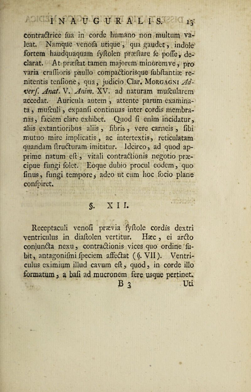 » r ' , r ' , ... contra&rice fua in corde humano non multum va¬ leat. Namque venofa utique , qua gaudet , indole fortem haudquaquam fyftolen prseftare fe pofle, de¬ clarat. At prseftat tamen majorem minoremve, pro varia craftioris paullo compadtiorisque fubftantiae re- nitentis tenfione, qua, judicio Clar. Morgagni^- verf. Anat. V. Anlm. XV. ad naturam mufcularem accedat. Auricula autem , attente parum examina¬ ta, mufculi, expanfi continuas inter cordis membra¬ nas, faciem clare exhibet. Quod fi enim incidatur, aliis extantioribus aliis, fibris, vere carneis , fibi mutuo mire implicatis, ac intertextis, reticulatam quandam ftrufturam imitatur. Idcirco, ad quod ap¬ prime natum eft, vitali contra&ionis negotio prae¬ cipue fungi folet. Eoque dubio procul eodem, quo finus, fungi tempore, adeo ut cum hoc focio plane confpiret. §. XII. ‘  : •*? * - ^ jrS u Receptaculi venofi praevia fyftole cordis dextri ventriculus in diaftolen vertitur. Haec , ei ar&o conjunfta nexu, contradionis vices quo ordine fu- bit, antagonifmi fpeciem affe&at ( §. VII). Ventri¬ culus eximium illud cavum eft, quod, in corde illo formatum > a bafi ad mucronem fere usque pertinet. B 3 ' Uti