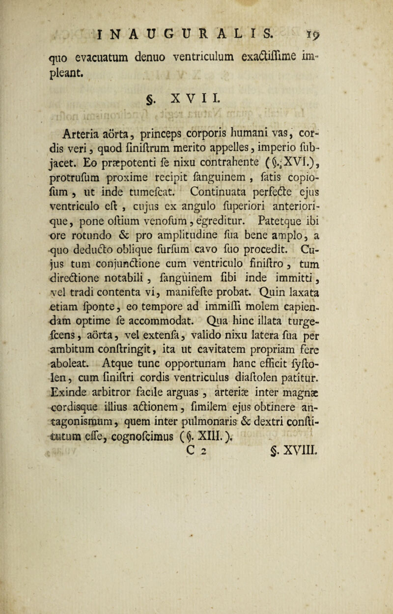 quo evacuatum denuo ventriculum exattiflime im¬ pleant. §. XVII. 1 t Arteria aorta, princeps corporis humani vas, cor¬ dis veri, quod finiftrum merito appelles, imperio fub- jacet. Eo praepotenti fe nixu contrahente (§.;XVI.), protrufum proxime recipit fanguinem , fatis copio- fum, ut inde tumefcat. Continuata perfette ejus ventriculo efl , cujus ex angulo fuperiori anteriori - que, pone oftium venofurn, egreditur. Patetque ibi ore rotundo & pro amplitudine fua bene amplo, a quo deducto oblique furfum cavo fuo procedit. Cu¬ jus tum conjunctione cum ventriculo finiftro, tum diredtione notabili, fanguinem fibi inde immitti, vel tradi contenta vi, manifefte probat. Quin laxata etiam fponte, eo tempore ad immiffi molem capien¬ dam optime fe accommodat. Qua hinc illata turge- fcens, aorta, vel extenia, valido nixu latera fua per ambitum conflringit, ita ut cavitatem propriam fere aboleat. Atque tunc opportunam hanc efficit fyfto- len, cum finiftri cordis ventriculus diafiolen patitur. Exinde arbitror facile arguas, arteriae inter magnae cordisque illius a&ionem, fimilem ejus obtinere an- tagonismum, quem inter pulmonaris & dextri confti- tutum effe, cognofcimus (§. XIII.), C 2 §. XVIII.