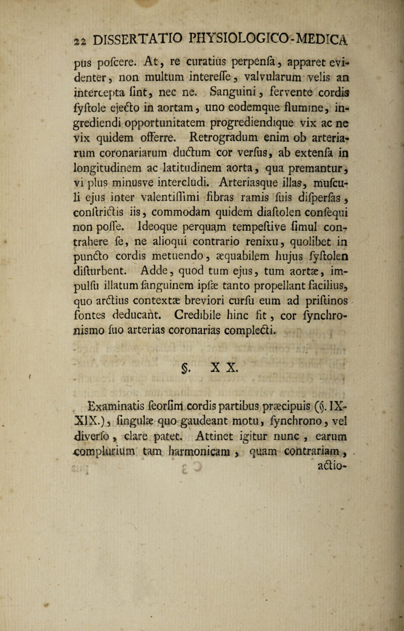 pus pofcere. At, re curatius perpenfa, apparet evi¬ denter , non inultum interefle, valvularum velis an intercepta fint, nec ne. Sanguini, fervente cordis fyftole ejefto in aortam, uno eodemque flumine, in¬ grediendi opportunitatem progrediendique vix ac ne vix quidem offerre. Retrogradum enim ob arteria¬ rum coronariarum dudtum cor verfus, ab extenfa in longitudinem ac latitudinem aorta, qua premantur, vi plus minusve intercludi. Arteriasque illas, mufcu- li ejus inter valentiffimi fibras ramis fuis difperlas, conltriciis iis, commodam quidem diaftolen confequi non polle. Ideoque perquam tempeftive fimul con¬ trahere fe, ne alioqui contrario renixu, quolibet in puncto cordis metuendo, aequabilem hujus fyftolen difturbent. Adde, quod tum ejus, tum aortae, im- pulfu illatum fanguinem ipfae tanto propellant facilius, quo arctius contextae breviori curfu eum ad priftinos fontes deducant. Credibile hinc fit, cor fynchro- nismo fuo arterias coronarias complecti. ♦ ♦ . , 7 » * ' .f ' ‘ n % §. X X. Examinatis feorfirri cordis partibus praecipuis ((j. IX- XIX.), fingulae quo gaudeant motu, fynchrono, vel diverfo , clare patet. Attinet igitur nunc , earum complurium tam harmonicam , quam contrariam, aftio- -- i L ^ )